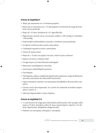 43
Manual Nacional de Normas de Planificación Familiar para mujeres y hombres
Criterios de elegibilidad 4
• Mujer que amamanta con <6 semanas posparto.
• Mujer que no amamanta con < 21 días posparto con factores de riesgo de trom-
bosis venosa profunda.
• Mujer de >35 años, fumadora de ≥15 cigarrillos/día.
• Hipertensión arterial severa con presión sistólica ≥160 mmHg y/o diastólica
≥100 mmHg.
• Enfermedad tromboembólica conocida o trombosis venosa profunda.
• Accidente cerebrovascular actual o antecedente.
• Cardiopatía isquémica actual o antecedente.
• Cáncer de mama actual.
• Mujer de > 35 años con jaqueca sin aura, criterio 4 para continuar.
• Jaqueca con aura a cualquier edad.
• Cirugía mayor con inmovilización prolongada.
• Mutaciones trombogénicas conocidas.
• Anticuerpos antifosfolípidos positivos.
• Vasculopatía.
• Valvulopatía cardíaca complicada (hipertensión pulmonar, riesgo de fibrilación
auricular, antecedente de endocarditis bacteriana).
• Lupus eritematoso sistémico con anticuerpos fosfolipídicos desconocidos o po-
sitivos.
• Cirrosis severa descompensada. (La cirrosis de moderada severidad compen-
sada es criterio 1).
• Adenoma hepatocelular o cáncer hepático.
Criterios de elegibilidad 3/4
• 3 o más factores de riesgo para enfermedad cardiovascular. (Por ejemplo: edad
mayor a 35 años, fumadora, índice de masa corporal igual o superior a 35, dia-
betes, hipertensión, dislipidemia diagnosticada).
• Diabetes con neuropatía, nefropatía o retinopatía.
 
