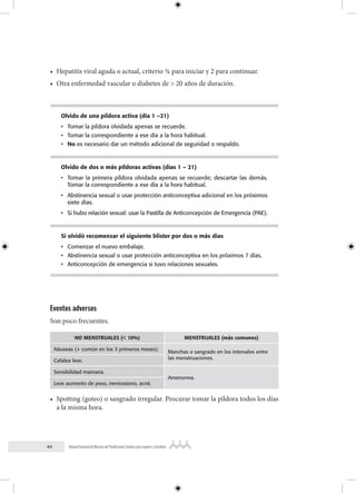 44 Manual Nacional de Normas de Planificación Familiar para mujeres y hombres
• Hepatitis viral aguda o actual, criterio ¾ para iniciar y 2 para continuar.
• Otra enfermedad vascular o diabetes de > 20 años de duración.
Olvido de una píldora activa (día 1 –21)
• Tomar la píldora olvidada apenas se recuerde.
• Tomar la correspondiente a ese día a la hora habitual.
• No es necesario dar un método adicional de seguridad o respaldo.
Olvido de dos o más píldoras activas (días 1 – 21)
• Tomar la primera píldora olvidada apenas se recuerde; descartar las demás.
Tomar la correspondiente a ese día a la hora habitual.
• Abstinencia sexual o usar protección anticonceptiva adicional en los próximos
siete días.
• Si hubo relación sexual: usar la Pastilla de Anticoncepción de Emergencia (PAE).
Si olvidó recomenzar el siguiente blister por dos o más días
• Comenzar el nuevo embalaje.
• Abstinencia sexual o usar protección anticonceptiva en los próximos 7 días.
• Anticoncepción de emergencia si tuvo relaciones sexuales.
Eventos adversos
Son poco frecuentes.
NO MENSTRUALES (< 10%) MENSTRUALES (más comunes)
Náuseas (+ común en los 3 primeros meses).
Manchas o sangrado en los intervalos entre
las menstruaciones.
Cefalea leve.
Sensibilidad mamaria.
Amenorrea.
Leve aumento de peso, nerviosismo, acné.
• Spotting (goteo) o sangrado irregular. Procurar tomar la píldora todos los días
a la misma hora.
 