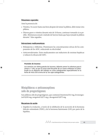 45
Manual Nacional de Normas de Planificación Familiar para mujeres y hombres
Situaciones especiales
Ante la presencia de:
• Vómitos. Si ocurre hasta una hora después de tomar la píldora, debe tomar otra
píldora.
• Diarrea grave o vómitos durante más de 24 horas, continuar tomando si es po-
sible. Abstinencia sexual o método de barrera hasta que haya tomado la píldora
durante 7 días seguidos.
Interacciones medicamentosas
• Rifampicina y rifabutina. Disminuyen las concentraciones séricas de los com-
ponentes de los AOC, reduciendo su efectividad.
• Anticonvulsivantes. Estos medicamentos son inductores de enzimas hepáticas
y reducen la eficacia del AOC.
Provisión de insumos
Los servicios con oferta gratuita de insumos, deberán prever la cobertura para 6
meses a 1 año, ya que la causa más frecuente de un nuevo embarazo no plani-
ficado es no disponer del método en ciclos subsiguientes especialmente en la
fecha de inicio de la toma de la/ las cajas subsiguientes.
Minipíldoras o anticonceptivos
solo de progestágenos
Son píldoras sólo de progestágenos, que contienen linestrenol 0,5 mg, levonorges-
trel 0,030 mg, norgestrel 0,075 mg y desogestrel 0,075 mg.
Mecanismo de acción
• Impiden la ovulación, a través de la inhibición de la secreción de la hormona
folículo estimulante (FSH) y de la hormona luteinizante (LH) por parte de la
hipófisis.
 