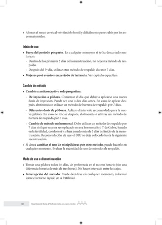 46 Manual Nacional de Normas de Planificación Familiar para mujeres y hombres
• Alteran el moco cervical volviéndolo hostil y difícilmente penetrable por los es-
permatozoides.
Inicio de uso
• Fuera del período posparto. En cualquier momento si se ha descartado em-
barazo.
- Dentro de los primeros 5 días de la menstruación, no necesita método de res-
paldo.
- Después del 5º día, utilizar otro método de respaldo durante 7 días.
• Mujeres post evento y en periodo de lactancia. Ver capítulo específico.
Cambio de método
• Cambio a anticonceptivo solo progestina.
- De inyección a píldora. Comenzar el día que debería aplicarse una nueva
dosis de inyección. Puede ser uno o dos días antes. En caso de aplicar des-
pués, abstinencia o utilizar un método de barrera de respaldo por 7 días.
- Diferentes dosis de píldoras. Aplicar el intervalo recomendado para la nue-
va píldora. En caso de iniciar después, abstinencia o utilizar un método de
barrera de respaldo por 7 días.
- Cambio de método no hormonal. Debe utilizar un método de respaldo por
7 días si el que va a ser reemplazado no era hormonal (ej. T de Cobre, basado
en la fertilidad, condones) y si han pasado más de 5 días del inicio de la mens-
truación. Recomendación de que el DIU se deje colocado hasta la siguiente
menstruación.
• Si desea cambiar el uso de minipíldoras por otro método, puede hacerlo en
cualquier momento. Evaluar la necesidad de uso de métodos de respaldo.
Modo de uso o discontinuación
• Tomar una píldora todos los días, de preferencia en el mismo horario (sin una
diferencia horaria de más de tres horas). No hacer intervalo entre las cajas.
• Interrupción del método. Puede decidirse en cualquier momento, informar
sobre el retorno rápido de la fertilidad.
 