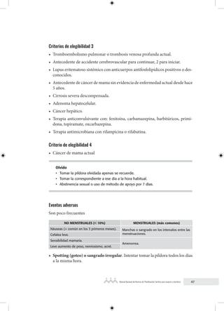 47
Manual Nacional de Normas de Planificación Familiar para mujeres y hombres
Criterios de elegibilidad 3
• Tromboembolismo pulmonar o trombosis venosa profunda actual.
• Antecedente de accidente cerebrovascular para continuar, 2 para iniciar.
• Lupus eritematoso sistémico con anticuerpos antifosfolipídicos positivos o des-
conocidos.
• Antecedente de cáncer de mama sin evidencia de enfermedad actual desde hace
5 años.
• Cirrosis severa descompensada.
• Adenoma hepatocelular.
• Cáncer hepático.
• Terapia anticonvulsivante con: fenitoína, carbamazepina, barbitúricos, primi-
dona, topiramate, oxcarbazepina.
• Terapia antimicrobiana con rifampicina o rifabutina.
Criterio de elegibilidad 4
• Cáncer de mama actual
Olvido
• Tomar la píldora olvidada apenas se recuerde.
• Tomar la correspondiente a ese día a la hora habitual.
• Abstinencia sexual o uso de método de apoyo por 7 días.
Eventos adversos
Son poco frecuentes
NO MENSTRUALES (< 10%) MENSTRUALES (más comunes)
Náuseas (+ común en los 3 primeros meses). Manchas o sangrado en los intervalos entre las
menstruaciones.
Cefalea leve.
Sensibilidad mamaria.
Amenorrea.
Leve aumento de peso, nerviosismo, acné.
• Spotting (goteo) o sangrado irregular. Intentar tomar la píldora todos los días
a la misma hora.
 