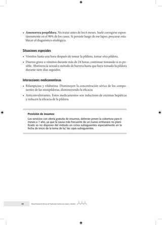 48 Manual Nacional de Normas de Planificación Familiar para mujeres y hombres
• Amenorrea pospíldora. No tratar antes de los 6 meses. Suele corregirse espon-
táneamente en el 90% de los casos. Si persiste luego de ese lapso, procurar esta-
blecer el diagnóstico etiológico.
Situaciones especiales
• Vómitos hasta una hora después de tomar la píldora, tomar otra píldora.
• Diarrea grave o vómitos durante más de 24 horas, continuar tomando si es po-
sible. Abstinencia sexual o método de barrera hasta que haya tomado la píldora
durante siete días seguidos.
Interacciones medicamentosas
• Rifampicina y rifabutina. Disminuyen la concentración sérica de los compo-
nentes de las minipíldoras, disminuyendo la eficacia
• Anticonvulsivantes. Estos medicamentos son inductores de enzimas hepáticas
y reducen la eficacia de la píldora.
Provisión de insumos
Los servicios con oferta gratuita de insumos, deberán prever la cobertura para 6
meses a 1 año, ya que la causa más frecuente de un nuevo embarazo no plani-
ficado es no disponer del método en ciclos subsiguientes especialmente en la
fecha de inicio de la toma de la/ las cajas subsiguientes.
 