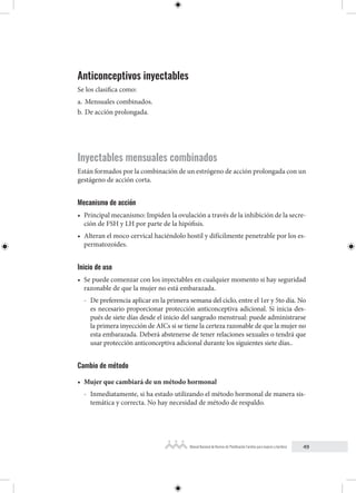 49
Manual Nacional de Normas de Planificación Familiar para mujeres y hombres
Anticonceptivos inyectables
Se los clasifica como:
a. Mensuales combinados.
b. De acción prolongada.
Inyectables mensuales combinados
Están formados por la combinación de un estrógeno de acción prolongada con un
gestágeno de acción corta.
Mecanismo de acción
• Principal mecanismo: Impiden la ovulación a través de la inhibición de la secre-
ción de FSH y LH por parte de la hipófisis.
• Alteran el moco cervical haciéndolo hostil y difícilmente penetrable por los es-
permatozoides.
Inicio de uso
• Se puede comenzar con los inyectables en cualquier momento si hay seguridad
razonable de que la mujer no está embarazada.
- De preferencia aplicar en la primera semana del ciclo, entre el 1er y 5to día. No
es necesario proporcionar protección anticonceptiva adicional. Si inicia des-
pués de siete días desde el inicio del sangrado menstrual: puede administrarse
la primera inyección de AICs si se tiene la certeza razonable de que la mujer no
esta embarazada. Deberá abstenerse de tener relaciones sexuales o tendrá que
usar protección anticonceptiva adicional durante los siguientes siete días..
Cambio de método
• Mujer que cambiará de un método hormonal
- Inmediatamente, si ha estado utilizando el método hormonal de manera sis-
temática y correcta. No hay necesidad de método de respaldo.
 