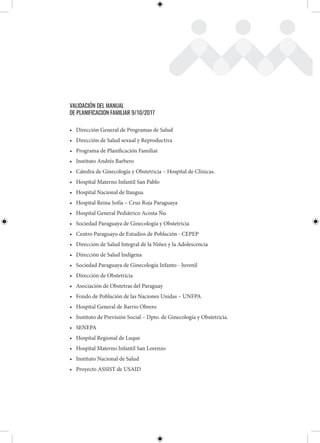 VALIDACIÓN DEL MANUAL
DE PLANIFICACION FAMILIAR 9/10/2017
• Dirección General de Programas de Salud
• Dirección de Salud sexual y Reproductiva
• Programa de Planificación Familiar
• Instituto Andrés Barbero
• Cátedra de Ginecología y Obstetricia – Hospital de Clínicas.
• Hospital Materno Infantil San Pablo
• Hospital Nacional de Itaugua
• Hospital Reina Sofía – Cruz Roja Paraguaya
• Hospital General Pediátrico Acosta Ñu
• Sociedad Paraguaya de Ginecología y Obstetricia
• Centro Paraguayo de Estudios de Población - CEPEP
• Dirección de Salud Integral de la Niñez y la Adolescencia
• Dirección de Salud Indígena
• Sociedad Paraguaya de Ginecología Infanto - Juvenil
• Dirección de Obstetricia
• Asociación de Obstetras del Paraguay
• Fondo de Población de las Naciones Unidas – UNFPA
• Hospital General de Barrio Obrero
• Instituto de Previsión Social – Dpto. de Ginecología y Obstetricia.
• SENEPA
• Hospital Regional de Luque
• Hospital Materno Infantil San Lorenzo
• Instituto Nacional de Salud
• Proyecto ASSIST de USAID
 