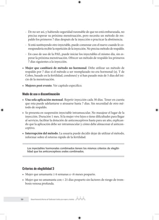 50 Manual Nacional de Normas de Planificación Familiar para mujeres y hombres
- De no ser así, y habiendo seguridad razonable de que no está embarazada, no
precisa esperar su próxima menstruación, pero necesita un método de res-
paldo los primeros 7 días después de la inyección o practicar la abstinencia.
- Si está sustituyendo otro inyectable, puede comenzar con el nuevo cuando le co-
rrespondería recibir la repetición de la inyección. No precisa método de respaldo.
- En caso de uso de la PAE, puede iniciar los inyectables el mismo día, sin es-
perar la próxima menstruación. Ofrecer un método de respaldo los primeros
7 días siguientes a la inyección.
• Mujer que cambiará de método no hormonal. Debe utilizar un método de
respaldo por 7 días si el método a ser reemplazado no era hormonal (ej. T de
Cobre, basado en la fertilidad, condones) y si han pasado más de 5 días del ini-
cio de la menstruación.
• Mujeres post evento. Ver capítulo específico.
Modo de uso o discontinuación
• Una sola aplicación mensual. Repetir inyección cada 30 días. Tener en cuenta
que esta puede adelantarse o atrasarse hasta 7 días. Sin necesidad de otro mé-
todo de respaldo.
• Se presenta en suspensión inyectable intramuscular. No masajear el lugar de la
inyección. Duración 1 mes. Si la mujer vive lejos o tiene dificultades para llegar
al servicio, facilitar la dotación de anticonceptivos hasta para un año, explican-
do que la aplicación debe ser intramuscular y cómo debe almacenar el anticon-
ceptivo.
• Interrupción del método. La usuaria puede decidir dejar de utilizar el método,
informar sobre el retorno rápido de la fertilidad.
Los inyectables hormonales combinados tienen los mismos criterios de elegibi-
lidad que los anticonceptivos orales combinados.
Criterios de elegibilidad 3
• Mujer que amamanta ≥ 6 semanas a <6 meses posparto.
• Mujer que no amamanta con < 21 días posparto sin factores de riesgo de trom-
bosis venosa profunda.
 