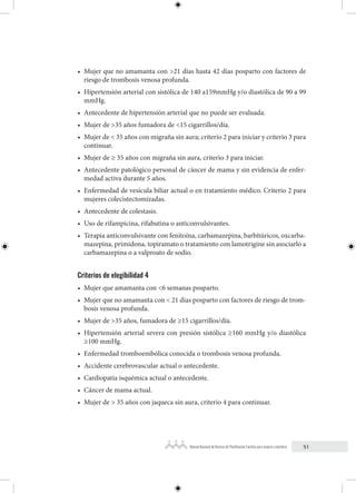 51
Manual Nacional de Normas de Planificación Familiar para mujeres y hombres
• Mujer que no amamanta con >21 días hasta 42 días posparto con factores de
riesgo de trombosis venosa profunda.
• Hipertensión arterial con sistólica de 140 a159mmHg y/o diastólica de 90 a 99
mmHg.
• Antecedente de hipertensión arterial que no puede ser evaluada.
• Mujer de >35 años fumadora de <15 cigarrillos/día.
• Mujer de < 35 años con migraña sin aura; criterio 2 para iniciar y criterio 3 para
continuar.
• Mujer de ≥ 35 años con migraña sin aura, criterio 3 para iniciar.
• Antecedente patológico personal de cáncer de mama y sin evidencia de enfer-
medad activa durante 5 años.
• Enfermedad de vesícula biliar actual o en tratamiento médico. Criterio 2 para
mujeres colecistectomizadas.
• Antecedente de colestasis.
• Uso de rifampicina, rifabutina o anticonvulsivantes.
• Terapia anticonvulsivante con fenitoína, carbamazepina, barbitúricos, oxcarba-
mazepina, primidona, topiramato o tratamiento con lamotrigine sin asociarlo a
carbamazepina o a valproato de sodio.
Criterios de elegibilidad 4
• Mujer que amamanta con <6 semanas posparto.
• Mujer que no amamanta con < 21 días posparto con factores de riesgo de trom-
bosis venosa profunda.
• Mujer de >35 años, fumadora de ≥15 cigarrillos/día.
• Hipertensión arterial severa con presión sistólica ≥160 mmHg y/o diastólica
≥100 mmHg.
• Enfermedad tromboembólica conocida o trombosis venosa profunda.
• Accidente cerebrovascular actual o antecedente.
• Cardiopatía isquémica actual o antecedente.
• Cáncer de mama actual.
• Mujer de > 35 años con jaqueca sin aura, criterio 4 para continuar.
 