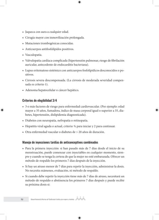 52 Manual Nacional de Normas de Planificación Familiar para mujeres y hombres
• Jaqueca con aura a cualquier edad.
• Cirugía mayor con inmovilización prolongada.
• Mutaciones trombogénicas conocidas.
• Anticuerpos antifosfolípidos positivos.
• Vasculopatía.
• Valvulopatía cardíaca complicada (hipertensión pulmonar, riesgo de fibrilación
auricular, antecedente de endocarditis bacteriana).
• Lupus eritematoso sistémico con anticuerpos fosfolipídicos desconocidos o po-
sitivos.
• Cirrosis severa descompensada. (La cirrosis de moderada severidad compen-
sada es criterio 1).
• Adenoma hepatocelular o cáncer hepático.
Criterios de elegibilidad 3/4
• 3 o más factores de riesgo para enfermedad cardiovascular. (Por ejemplo: edad
mayor a 35 años, fumadora, índice de masa corporal igual o superior a 35, dia-
betes, hipertensión, dislipidemia diagnosticada).
• Diabetes con neuropatía, nefropatía o retinopatía.
• Hepatitis viral aguda o actual, criterio ¾ para iniciar y 2 para continuar.
• Otra enfermedad vascular o diabetes de > 20 años de duración.
Manejo de inyecciones tardías de anticonceptivos combinados
• Para la primera inyección: si han pasado más de 7 días desde el inicio de su
menstruación, puede comenzar con inyectables en cualquier momento, siem-
pre y cuando se tenga la certeza de que la mujer no esté embarazada. Ofrecer un
método de respaldo los primeros 7 días después de la inyección.
• Si hay un atraso menor de 7 días para repetir la inyección, administrar la dosis.
No necesita exámenes, evaluación, ni método de respaldo.
• Si cuando debe repetir la inyección tiene más de 7 días de atraso, necesitará un
método de respaldo o abstinencia los primeros 7 días después y puede recibir
su próxima dosis si:
 