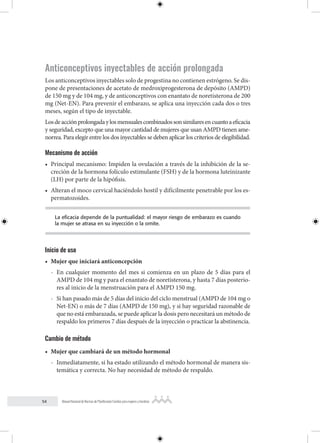 54 Manual Nacional de Normas de Planificación Familiar para mujeres y hombres
Anticonceptivos inyectables de acción prolongada
Los anticonceptivos inyectables solo de progestina no contienen estrógeno. Se dis-
pone de presentaciones de acetato de medroxiprogesterona de depósito (AMPD)
de 150 mg y de 104 mg, y de anticonceptivos con enantato de noretisterona de 200
mg (Net-EN). Para prevenir el embarazo, se aplica una inyección cada dos o tres
meses, según el tipo de inyectable.
Losdeacciónprolongadaylosmensualescombinadossonsimilaresencuantoaeficacia
y seguridad, excepto que una mayor cantidad de mujeres que usan AMPD tienen ame-
norrea. Para elegir entre los dos inyectables se deben aplicar los criterios de elegibilidad.
Mecanismo de acción
• Principal mecanismo: Impiden la ovulación a través de la inhibición de la se-
creción de la hormona folículo estimulante (FSH) y de la hormona luteinizante
(LH) por parte de la hipófisis.
• Alteran el moco cervical haciéndolo hostil y difícilmente penetrable por los es-
permatozoides.
La eficacia depende de la puntualidad: el mayor riesgo de embarazo es cuando
la mujer se atrasa en su inyección o la omite.
Inicio de uso
• Mujer que iniciará anticoncepción
- En cualquier momento del mes si comienza en un plazo de 5 días para el
AMPD de 104 mg y para el enantato de noretisterona, y hasta 7 días posterio-
res al inicio de la menstruación para el AMPD 150 mg.
- Si han pasado más de 5 días del inicio del ciclo menstrual (AMPD de 104 mg o
Net-EN) o más de 7 días (AMPD de 150 mg), y si hay seguridad razonable de
que no está embarazada, se puede aplicar la dosis pero necesitará un método de
respaldo los primeros 7 días después de la inyección o practicar la abstinencia.
Cambio de método
• Mujer que cambiará de un método hormonal
- Inmediatamente, si ha estado utilizando el método hormonal de manera sis-
temática y correcta. No hay necesidad de método de respaldo.
 