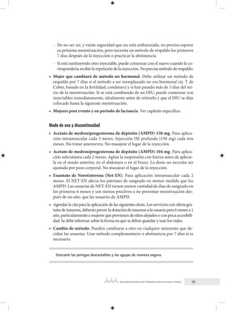 55
Manual Nacional de Normas de Planificación Familiar para mujeres y hombres
- De no ser así, y existe seguridad que no está embarazada, no precisa esperar
su próxima menstruación, pero necesita un método de respaldo los primeros
7 días después de la inyección o practicar la abstinencia.
- Si está sustituyendo otro inyectable, puede comenzar con el nuevo cuando le co-
rrespondería recibir la repetición de la inyección. No precisa método de respaldo.
• Mujer que cambiará de método no hormonal. Debe utilizar un método de
respaldo por 7 días si el método a ser reemplazado no era hormonal (ej. T de
Cobre, basado en la fertilidad, condones) y si han pasado más de 5 días del ini-
cio de la menstruación. Si se está cambiando de un DIU, puede comenzar con
inyectables inmediatamente, idealmente antes de retirarlo y que el DIU se deje
colocado hasta la siguiente menstruación.
• Mujeres post evento y en periodo de lactancia. Ver capítulo específico.
Modo de uso y discontinuidad
• Acetato de medroxiprogesterona de depósito (AMPD) 150 mg. Para aplica-
ción intramuscular cada 3 meses. Inyección IM profunda (150 mg) cada tres
meses. No tratar amenorrea. No masajear el lugar de la inyección.
• Acetato de medroxiprogesterona de depósito (AMPD) 104 mg. Para aplica-
ción subcutánea cada 2 meses. Agitar la suspensión con fuerza antes de aplicar-
la en el muslo anterior, en el abdomen o en el brazo. La dosis no necesita ser
ajustada por peso corporal. No masajear el lugar de la inyección.
• Enantato de Noretisterona (Net-EN). Para aplicación intramuscular cada 2
meses. El NET-EN afecta los patrones de sangrado en menor medida que los
AMPD. Las usuarias de NET-EN tienen menor cantidad de días de sangrado en
los primeros 6 meses y son menos proclives a no presentar menstruación des-
pués de un año, que las usuarias de AMPD.
• Agendar la cita para la aplicación de las siguientes dosis. Los servicios con oferta gra-
tuita de insumos, deberán prever la dotación de insumos a la usuaria para 6 meses a 1
año,particularmenteamujeresqueprovienendesitiosalejadosoconpocaaccesibili-
dad. Se debe informar sobre la forma en que se deben guardar y usar los viales.
• Cambio de método. Pueden cambiarse a otro en cualquier momento que de-
cidan las usuarias. Usar método complementario o abstinencia por 7 días si es
necesario.
Descarte las jeringas descartables y las agujas de manera segura.
 