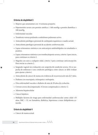 56 Manual Nacional de Normas de Planificación Familiar para mujeres y hombres
Criterios de elegibilidad 3
• Mujeres que amamantan con <6 semanas posparto.
• Hipertensión severa con presión sistólica ≥ 160 mmHg o presión diastólica ≥
100 mmHg.
• Enfermedad vascular.
• Trombosis venosa profunda o embolismo pulmonar activo.
• Antecedente patológico personal de cardiopatía isquémica o cuadro actual.
• Antecedente patológico personal de accidente cerebrovascular.
• Lupus eritematoso sistémico con anticuerpos antifosfolípidos no estudiados o
positivo.
• Lupus eritematoso sistémico con trombocitopenia severa, criterio 3 para inicio,
para continuar es criterio 2.
• Migraña con aura a cualquier edad, criterio 3 para continuar anticoncepción.
Para iniciar es criterio 2.
• Sangrado vaginal sin evaluación con sospecha de condición severa. (Si se sos-
pecha de embarazo o una condición patológica como cáncer, se debe evaluar
para ajustar criterio.)
• Antecedente de cáncer de mama sin evidencia de recurrencia de más de 5 años.
• Diabetes con neuropatía, retinopatía o nefropatía.
• Otra enfermedad vascular o diabetes de más de 20 años de evolución.
• Cirrosis severa descompensada. (Cirrosis compensada es criterio 1).
• Adenoma hepatocelular
• Cáncer hepático.
• Múltiples factores de riesgo para enfermedad cardiovascular como: edad >35
años, IMC > 35, ser fumadora, diabética, hipertensa o tener dislipidemia co-
nocida.
Criterio de elegibilidad 4
• Cáncer de mama actual.
 
