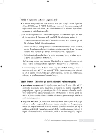 57
Manual Nacional de Normas de Planificación Familiar para mujeres y hombres
Manejo de inyecciones tardías de progestina sola
• Si la usuaria regresa menos de 4 semanas tarde para la inyección de repetición
del AMPD 150 mg y de AMPD de 104 mg, o menos de 2 semanas tarde para la
inyección de repetición de NET-EN, se le debe aplicar su próxima inyección sin
necesidad de método de respaldo.
• Si la usuaria regresa más de 4 semanas tarde para el AMPD 150 mg y para el AMPD
de 104 mg, o más de 2 semanas tarde para NET-EN, administrar la dosis si:
- No tuvo relaciones sexuales desde 2 semanas después de la fecha en que de-
biera haberse dado la última inyección o
- Utilizó un método de respaldo o ha tomado anticonceptivos orales de emer-
gencia después de cualquier contacto sexual sin protección desde 2 semanas
después de la fecha en que debiera haberse aplicado la inyección o
- Está alimentando a su bebé con lactancia materna exclusiva o casi exclusiva y
el parto fue hace menos de 6 meses.
En los tres escenarios mencionados, deberá utilizarse un método anticoncepti-
vo de barrera como respaldo los 7 primeros días después de la inyección.
• Si la usuaria regresa más de 4 semanas tarde para el AMPD 150 mg, o más de 2
semanas tarde para AMPD 104 mg o NET-EN, y no cumple con estos criterios,
se deben utilizar otros métodos para estar seguros de que no está embarazada,
mientras se le debe ofrecer métodos de barrera.
Efectos adversos - Situaciones que pueden presentarse y cómo manejarlas
• Ausencia de menstruación. Es más frecuente con el uso de inyectables AMPD.
Explicar a las usuarias que la mayoría de las mujeres que utilizan inyectables de
progestágeno, y algunas que usan inyectables de hormonas combinadas pueden
dejar de menstruar. Señalarles además que este hecho no es nocivo, que la au-
sencia de menstruación no es a causa de infertilidad, y que la sangre no se acu-
mula en su organismo.
• Sangrado irregular. (en momentos inesperados que preocupan). Aclarar que
esto no es malo, y en general disminuye o desaparece después de algunos me-
ses de uso. Se puede obtener un alivio modesto y de corto plazo con 500 mg de
ácido mefenámico 2 veces al día, después de las comidas, durante 5 días, o 40
mg de valdecoxib a diario durante 5 días, desde el inicio del sangrado irregular.
 