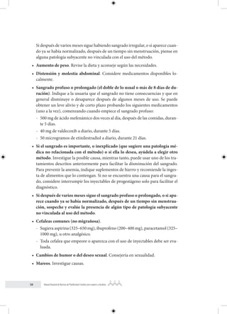 58 Manual Nacional de Normas de Planificación Familiar para mujeres y hombres
Si después de varios meses sigue habiendo sangrado irregular, o si aparece cuan-
do ya se había normalizado, después de un tiempo sin menstruación, piense en
alguna patología subyacente no vinculada con el uso del método.
• Aumento de peso. Revise la dieta y aconseje según las necesidades.
• Distensión y molestia abdominal. Considere medicamentos disponibles lo-
calmente.
• Sangrado profuso o prolongado (el doble de lo usual o más de 8 días de du-
ración). Indique a la usuaria que el sangrado no tiene consecuencias y que en
general disminuye o desaparece después de algunos meses de uso. Se puede
obtener un leve alivio y de corto plazo probando los siguientes medicamentos
(uno a la vez), comenzando cuando empiece el sangrado profuso:
- 500 mg de ácido mefenámico dos veces al día, después de las comidas, duran-
te 5 días.
- 40 mg de valdecoxib a diario, durante 5 días.
- 50 microgramos de etinilestradiol a diario, durante 21 días.
• Si el sangrado es importante, o inexplicado (que sugiere una patología mé-
dica no relacionada con el método) o si ella lo desea, ayúdela a elegir otro
método. Investigue la posible causa, mientras tanto, puede usar uno de los tra-
tamientos descritos anteriormente para facilitar la disminución del sangrado.
Para prevenir la anemia, indique suplementos de hierro y recomiende la inges-
ta de alimentos que lo contengan. Si no se encuentra una causa para el sangra-
do, considere interrumpir los inyectables de progestágeno solo para facilitar el
diagnóstico.
• Si después de varios meses sigue el sangrado profuso o prolongado, o si apa-
rece cuando ya se había normalizado, después de un tiempo sin menstrua-
ción, sospeche y evalúe la presencia de algún tipo de patología subyacente
no vinculada al uso del método.
• Cefaleas comunes (no migrañosa).
- Sugiera aspirina (325–650 mg), ibuprofeno (200–400 mg), paracetamol (325–
1000 mg), u otro analgésico.
- Toda cefalea que empeore o aparezca con el uso de inyectables debe ser eva-
luada.
• Cambios de humor o del deseo sexual. Consejería en sexualidad.
• Mareos. Investigue causas.
 
