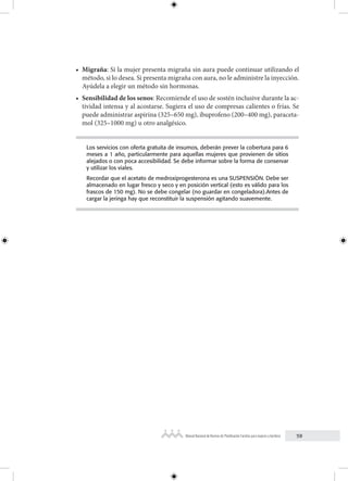 59
Manual Nacional de Normas de Planificación Familiar para mujeres y hombres
• Migraña: Si la mujer presenta migraña sin aura puede continuar utilizando el
método, si lo desea. Si presenta migraña con aura, no le administre la inyección.
Ayúdela a elegir un método sin hormonas.
• Sensibilidad de los senos: Recomiende el uso de sostén inclusive durante la ac-
tividad intensa y al acostarse. Sugiera el uso de compresas calientes o frías. Se
puede administrar aspirina (325–650 mg), ibuprofeno (200–400 mg), paraceta-
mol (325–1000 mg) u otro analgésico.
Los servicios con oferta gratuita de insumos, deberán prever la cobertura para 6
meses a 1 año, particularmente para aquellas mujeres que provienen de sitios
alejados o con poca accesibilidad. Se debe informar sobre la forma de conservar
y utilizar los viales.
Recordar que el acetato de medroxiprogesterona es una SUSPENSIÓN. Debe ser
almacenado en lugar fresco y seco y en posición vertical (esto es válido para los
frascos de 150 mg). No se debe congelar (no guardar en congeladora).Antes de
cargar la jeringa hay que reconstituir la suspensión agitando suavemente.
 