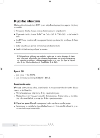 60 Manual Nacional de Normas de Planificación Familiar para mujeres y hombres
Dispositivo intrauterino
El dispositivo intrauterino (DIU) es un método anticonceptivo seguro, efectivo y
reversible.
• Protección de alta eficacia contra el embarazo por largo tiempo.
• El periodo de efectividad de la T de Cobre 380 A (T-Cu 380ª) es de hasta 10
años.
• Los DIU que contienen levonorgestrel tienen una duración aprobada de hasta
5 años.
• Debe ser colocado por un personal de salud capacitado.
• La efectividad no depende de la usuaria.
El DIU puede ser utilizado por cualquier mujer que lo escoja, después de haber
sido informada sobre todos los métodos disponibles y sus características y que
no presente condiciones médicas categorizadas en el nivel 3 o 4 de la 5ta edi-
ción de los Criterios Médicos de Elegibilidad de la OMS.
Tipos de DIU
• Con cobre (T-Cu 380A).
• Con hormona levonorgestrel (DIU - LNG).
Mecanismo de acción
DIU con cobre, libera cobre, interfiriendo el proceso reproductivo antes de que
ocurra la fertilización:
• Afecta la capacidad migratoria de los espermatozoides.
• Altera el moco cervical, espesándolo, disminuyendo de esta forma la moviliza-
ción y la capacidad de penetración de los espermatozoides.
DIU con hormona, libera levonorgestrel en forma diaria, produciendo:
• Cambios en la cantidad y viscosidad del moco cervical, inhibiendo así la pene-
tración de los espermatozoides.
 