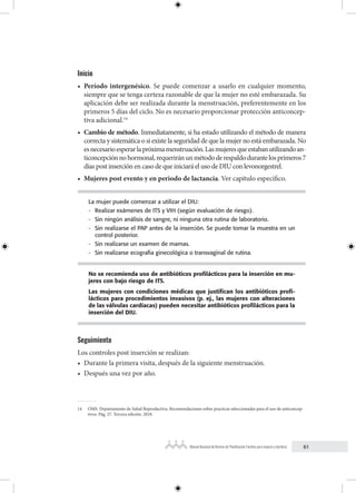 61
Manual Nacional de Normas de Planificación Familiar para mujeres y hombres
Inicio
• Período intergenésico. Se puede comenzar a usarlo en cualquier momento,
siempre que se tenga certeza razonable de que la mujer no esté embarazada. Su
aplicación debe ser realizada durante la menstruación, preferentemente en los
primeros 5 días del ciclo. No es necesario proporcionar protección anticoncep-
tiva adicional.14
• Cambio de método. Inmediatamente, si ha estado utilizando el método de manera
correcta y sistemática o si existe la seguridad de que la mujer no está embarazada. No
esnecesarioesperarlapróximamenstruación.Lasmujeresqueestabanutilizandoan-
ticoncepciónnohormonal,requeriránunmétododerespaldodurantelosprimeros7
días post inserción en caso de que iniciará el uso de DIU con levonorgestrel.
• Mujeres post evento y en periodo de lactancia. Ver capítulo específico.
La mujer puede comenzar a utilizar el DIU:
- Realizar exámenes de ITS y VIH (según evaluación de riesgo).
- Sin ningún análisis de sangre, ni ninguna otra rutina de laboratorio.
- Sin realizarse el PAP antes de la inserción. Se puede tomar la muestra en un
control posterior.
- Sin realizarse un examen de mamas.
- Sin realizarse ecografia ginecológica o transvaginal de rutina.
No se recomienda uso de antibióticos profilácticos para la inserción en mu-
jeres con bajo riesgo de ITS.
Las mujeres con condiciones médicas que justifican los antibióticos profi-
lácticos para procedimientos invasivos (p. ej., las mujeres con alteraciones
de las válvulas cardíacas) pueden necesitar antibióticos profilácticos para la
inserción del DIU.
Seguimiento
Los controles post inserción se realizan:
• Durante la primera visita, después de la siguiente menstruación.
• Después una vez por año.
14 OMS. Departamento de Salud Reproductiva. Recomendaciones sobre practicas seleccionadas para el uso de anticoncep-
tivos. Pág. 27. Tercera edición. 2018.
 
