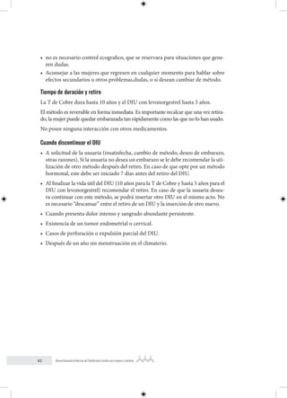 62 Manual Nacional de Normas de Planificación Familiar para mujeres y hombres
• no es necesario control ecografico, que se reservara para situaciones que gene-
ren dudas.
• Aconsejar a las mujeres que regresen en cualquier momento para hablar sobre
efectos secundarios u otros problemas,dudas, o si desean cambiar de método.
Tiempo de duración y retiro
La T de Cobre dura hasta 10 años y el DIU con levonorgestrel hasta 5 años.
El método es reversible en forma inmediata. Es importante recalcar que una vez retira-
do, la mujer puede quedar embarazada tan rápidamente como las que no lo han usado.
No posee ninguna interacción con otros medicamentos.
Cuando discontinuar el DIU
• A solicitud de la usuaria (insatisfecha, cambio de método, deseo de embarazo,
otras razones). Si la usuaria no desea un embarazo se le debe recomendar la uti-
lización de otro método después del retiro. En caso de que opte por un método
hormonal, este debe ser iniciado 7 días antes del retiro del DIU.
• Al finalizar la vida útil del DIU (10 años para la T de Cobre y hasta 5 años para el
DIU con levonorgestrel) recomendar el retiro. En caso de que la usuaria desea-
ra continuar con este método, se podrá insertar otro DIU en el mismo acto. No
es necesario “descansar” entre el retiro de un DIU y la inserción de otro nuevo.
• Cuando presenta dolor intenso y sangrado abundante persistente.
• Existencia de un tumor endometrial o cervical.
• Casos de perforación o expulsión parcial del DIU.
• Después de un año sin menstruación en el climaterio.
 