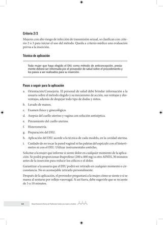 64 Manual Nacional de Normas de Planificación Familiar para mujeres y hombres
Criterio 2/3
Mujeres con alto riesgo de infección de transmisión sexual, se clasifican con crite-
rio 2 o 3 para iniciar el uso del método. Queda a criterio médico una evaluación
previa a la inserción.
Técnica de aplicación
Toda mujer que haya elegido el DIU como método de anticoncepción, previa-
mente deberá ser informada por el proveedor de salud sobre el procedimiento y
los pasos a ser realizados para su inserción.
Pasos a seguir para la aplicación
a. Orientación/Consejería. El personal de salud debe brindar información a la
usuaria sobre el método elegido y su mecanismo de acción, sus ventajas y des-
ventajas, además de despejar todo tipo de dudas y mitos.
b. Lavado de manos.
c. Examen físico y ginecológico.
d. Asepsia del cuello uterino y vagina con solución antiséptica.
e. Pinzamiento del cuello uterino.
f. Histerometría.
g. Preparación del DIU.
h. Aplicación del DIU acorde a la técnica de cada modelo, en la cavidad uterina.
i. Cuidado de no tocar la pared vaginal ni las paletas del espéculo con el histeró-
metro ni con el DIU. Utilizar instrumentales estériles.
Solicitar a la mujer que informe si siente dolor en cualquier momento de la aplica-
ción. Se podrá proporcionar ibuprofeno (200 a 400 mg) u otro AINES, 30 minutos
antes de la inserción para reducir los cólicos o el dolor.
Garantizar a la usuaria que el DIU podrá ser retirado en cualquier momento o cir-
cunstancia. No es aconsejable retirarlo personalmente.
Después de la aplicación, el proveedor preguntará a la mujer cómo se siente o si se
marea al sentarse por reflejo vasovagal. Si así fuera, debe sugerirle que se recueste
de 5 o 10 minutos.
 