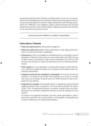 65
Manual Nacional de Normas de Planificación Familiar para mujeres y hombres
La paciente puede presentar molestias en el bajo vientre, en ese caso se recomen-
dará el uso de antiinflamatorio no esteroide (AINES) para el tratamiento del mis-
mo por unos días luego de la inserción. Sugiera ibuprofeno (200–400 mg), parace-
tamol (325–1000 mg), u otro analgésico, según se requiera durante uno a dos días
después de la inserción si hay sintomatología. Explique que puede sentir molestias
en esa zona hasta los primeros 6 meses.
Inserción post evento obstétrico: ver capítulo correspondiente.
Eventos adversos. Tratamiento
• Dolor post aplicación leve. Recomendar analgésicos.
• Dolor post aplicación severo. Evaluar perforación y tratar según protocolo o
referir a un servicio de mayor complejidad.
• Dismenorrea. Tratar con analgésicos antiinflamatorios no esteroideos como el
ibuprofeno. Evaluación clínica para ver si está relacionado con el DIU. En caso
de dolor intenso y persistente se debe retirar el dispositivo. Los DIU de LNG
provocan una mejoría en cuadros de dismenorrea y en los síntomas premens-
truales.
• Flujo vaginal. Si es muy abundante se recomendará realizar el cultivo del mis-
mo, y tratamiento según el resultado, si no se dispusiera del método realizar tra-
tamiento sindromático.
• Sangrado menstrual más abundante o prolongado. Es frecuente durante los
primeros 3 a 6 meses de uso del DIU. Por lo general, no es nocivo y se vuelve
mas escaso con el tiempo. Se puede tratar con AINEs durante los días de san-
grado. No usar aspirina.
• Sangrado leve irregular. El manchado (goteo) o sangrado leve intermenstrual
podría presentarse entre los primeros 3 a 6 meses del uso del DIU de cobre y
el DIU- LNG. Es importante informar a la usuaria. Se podrá tratar con antiin-
flamatorios no esteroideos (ibuprofeno) durante los días de sangrado. No usar
aspirina.
En mujeres con sangrado persistente, descartar causas ginecológicas, tratar o
derivar para atención. Una vez descartadas, y si el sangrado es inaceptable para
la mujer, cambiar por otro método anticonceptivo.
 