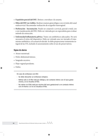 66 Manual Nacional de Normas de Planificación Familiar para mujeres y hombres
• Expulsión parcial del DIU. Retirar y reevaluar a la usuaria.
• Hilos del DIU no visibles. Realizar examen ginecológico con revisión del canal
endocervical. Recomendar realización de ecografía transvaginal.
• Perforación - Incrustación. Puede ser corporal o cervical, parcial o total, con
o sin translocación del DIU. Debe ser valorada por un especialista para evaluar
método de extracción.
• Enfermedad inflamatoria pélvica. Tratar con antibióticos adecuados. No será
necesario el retiro del dispositivo. Debe ser retirado una vez iniciado el trata-
miento antibiótico, si la usuaria lo decide. Se debe proporcionar tratamiento in-
tegral de las ITS, incluido el asesoramiento sobre el uso de preservativos.
Signos de alarma
• Atraso menstrual.
• Dolor abdominal intenso.
• Sangrado excesivo.
• Flujo vaginal purulento.
• Fiebre.
En caso de embarazo con DIU
- Se debe descartar un embarazo ectopico.
- Retirar solo si el DIU está por debajo y sin contacto íntimo con el saco gesta-
cional, y si se visualiza el hilo.
- No retirar si el DIU está por encima del saco gestacional o en contacto íntimo
con el mismo o si no se visualiza el hilo.
 