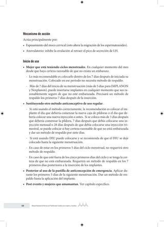 68 Manual Nacional de Normas de Planificación Familiar para mujeres y hombres
Mecanismo de acción
Actúa principalmente por:
• Espesamiento del moco cervical (esto altera la migración de los espermatozoides).
• Anovulatorio: inhibe la ovulación al retraer el pico de secreción de LH.
Inicio de uso
• Mujer que está teniendo ciclos menstruales. En cualquier momento del mes
desde que haya certeza razonable de que no exista un embarazo.
- Lo más recomendable es colocarlo dentro de los 7 días después de iniciada su
menstruación. Colocado en ese período no necesita método de respaldo.
- Más de 7 días del inicio de su menstruación (más de 5 días para IMPLANON
y Nexplanon), puede insertarse implantes en cualquier momento que sea ra-
zonablemente seguro de que no esté embarazada. Precisará un método de
respaldo los primeros 7 días después de la inserción.
• Sustituyendo otro método anticonceptivo de uso regular.
- Si está usando el método correctamente, la recomendación es colocar el im-
plante el día que debería comenzar la nueva caja de píldoras o el día que de-
bería colocar una nueva inyección o antes. Si se coloca más de 3 días después
que debería comenzar la píldora, 7 días después que debía colocarse una in-
yección mensual o 28 días después de que debía colocarse una inyección tri-
mestral, se puede colocar si hay certeza razonable de que no está embarazada
y dar un método de respaldo por siete días.
- Si está usando DIU puede colocarse y se recomienda de que el DIU se deje
colocado hasta la siguiente menstruación.
- En caso de estar en los primeros 5 días del ciclo menstrual, no requerirá otro
método de respaldo.
- En caso de que esté fuera de los cinco primeros días del ciclo y se tenga la cer-
teza de que no está embarazada. Requerirá un método de respaldo en los 7
primeros días posteriores a la inserción de los implantes.
• Posterior al uso de la pastilla de anticoncepción de emergencia. Aplicar du-
rante los primeros 5 días de la siguiente menstruación. Dar un método de res-
paldo hasta la aplicación del implante.
• Post evento y mujeres que amamantan. Ver capítulo específico.
 