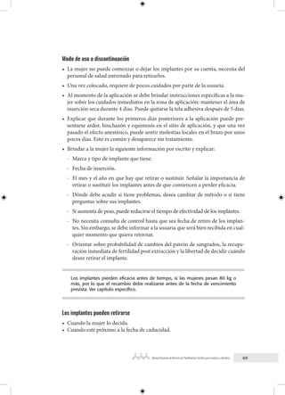 69
Manual Nacional de Normas de Planificación Familiar para mujeres y hombres
Modo de uso o discontinuación
• La mujer no puede comenzar o dejar los implantes por su cuenta, necesita del
personal de salud entrenado para retirarlos.
• Una vez colocado, requiere de pocos cuidados por parte de la usuaria.
• Al momento de la aplicación se debe brindar instrucciones específicas a la mu-
jer sobre los cuidados inmediatos en la zona de aplicación: mantener el área de
inserción seca durante 4 días. Puede quitarse la tela adhesiva después de 5 días.
• Explicar que durante los primeros días posteriores a la aplicación puede pre-
sentarse ardor, hinchazón y equimosis en el sitio de aplicación, y que una vez
pasado el efecto anestésico, puede sentir molestias locales en el brazo por unos
pocos días. Esto es común y desaparece sin tratamiento.
• Brindar a la mujer la siguiente información por escrito y explicar:
- Marca y tipo de implante que tiene.
- Fecha de inserción.
- El mes y el año en que hay que retirar o sustituir. Señalar la importancia de
retirar o sustituir los implantes antes de que comiencen a perder eficacia.
- Dónde debe acudir si tiene problemas, desea cambiar de método o si tiene
preguntas sobre sus implantes.
- Si aumenta de peso, puede reducirse el tiempo de efectividad de los implantes.
- No necesita consulta de control hasta que sea fecha de retiro de los implan-
tes. Sin embargo, se debe informar a la usuaria que será bien recibida en cual-
quier momento que quiera retornar.
- Orientar sobre probabilidad de cambios del patrón de sangrados, la recupe-
ración inmediata de fertilidad post extracción y la libertad de decidir cuándo
desee retirar el implante.
Los implantes pierden eficacia antes de tiempo, si las mujeres pesan 80 kg o
más, por lo que el recambio debe realizarse antes de la fecha de vencimiento
prevista. Ver capítulo específico.
Los implantes pueden retirarse
• Cuando la mujer lo decida.
• Cuando esté próximo a la fecha de caducidad.
 