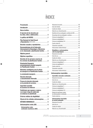 7
Manual Nacional de Normas de Planificación Familiar para mujeres y hombres
Presentación ...............................................................................13
Introducción ................................................................................15
Marco Jurídico.............................................................................17
El ejercicio de los derechos por
las niñas, niños y adolescentes..................................... 20
La política del MSPBS...........................................................21
Plan Nacional de Salud Sexual
y Reproductiva 2014-2018 ..................................................21
Derechos sexuales y reproductivos.............................21
Recomendaciones de la Federación
Internacional de Ginecología y Obstetricia
en lo relacionado a planificación familiar.......... 23
Objetivo general ......................................................................24
Objetivos específicos............................................................24
Derechos de las personas usuarias de
los servicios de planificacion familiar.......................25
Orientación/Consejería
preconcepcional, prenatal, posparto
en Planificación Familiar .................................................. 26
Momentos mandatorios para la oferta
de consejería en Planificación Familiar.................. 26
La orientación/consejería...................................................27
Elección informada
y consentimiento informado.............................................31
Proceso de elección informada
en la provisión de servicios.................................... 32
Seguridad razonable
de ausencia de embarazo ..................................................37
Condiciones que exponen a mujeres
a un mayor riesgo de salud ante
un embarazo no planificado..............................................38
Criterios médicos de elegibilidad.................................38
Eficacia de los métodos anticonceptivos.................39
MÉTODOS HORMONALES ...................................................40
Anticonceptivos orales (AO) ...........................................40
Anticonceptivos orales
combinados monofásicos (AOC)........................................ 40
Mecanismo de acción................................................................... 40
Inicio del método ..........................................................................40
Cambio de método.........................................................................41
Modo de uso o discontinuación...................................................41
Beneficios del uso prolongado y contínuo de AOC................ 42
Desventajas del uso prolongado y contínuo............................ 42
Criterios de elegibilidad 3........................................................... 42
Criterios de elegibilidad 4............................................................43
Criterios de elegibilidad 3/4.......................................................43
Eventos adversos...........................................................................44
Situaciones especiales................................................................. 45
Interacciones medicamentosas ................................................ 45
Minipíldoras o anticonceptivos
solo de progestágenos .......................................................... 45
Mecanismo de acción................................................................... 45
Inicio de uso...................................................................................46
Cambio de método........................................................................ 46
Modo de uso o discontinuación.................................................. 46
Criterios de elegibilidad 3............................................................47
Criterio de elegibilidad 4..............................................................47
Eventos adversos............................................................................47
Situaciones especiales................................................................. 48
Interacciones medicamentosas................................................. 48
Anticonceptivos inyectables ..........................................49
Inyectables mensuales combinados................................ 49
Mecanismo de acción................................................................... 49
Inicio de uso...................................................................................49
Cambio de método........................................................................ 49
Modo de uso o discontinuación.................................................. 50
Criterios de elegibilidad 3........................................................... 50
Criterios de elegibilidad 4............................................................51
Criterios de elegibilidad 3/4.......................................................52
Manejo de inyecciones tardías
de anticonceptivos combinados..................................................52
Eventos adversos............................................................................53
Anticonceptivos inyectables
de acción prolongada............................................................. 54
Mecanismo de acción................................................................... 54
Inicio de uso................................................................................... 54
Cambio de método........................................................................ 54
Modo de uso y discontinuidad.....................................................55
ÍNDICE
 
