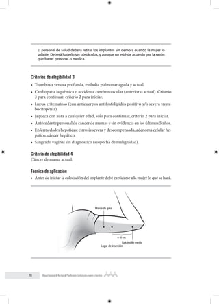70 Manual Nacional de Normas de Planificación Familiar para mujeres y hombres
El personal de salud deberá retirar los implantes sin demora cuando la mujer lo
solicite. Deberá hacerlo sin obstáculos, y aunque no esté de acuerdo por la razón
que fuere: personal o médica.
Criterios de elegibilidad 3
• Trombosis venosa profunda, embolia pulmonar aguda y actual.
• Cardiopatía isquémica o accidente cerebrovascular (anterior o actual). Criterio
3 para continuar, criterio 2 para iniciar.
• Lupus eritematoso (con anticuerpos antifosfolípidos positivo y/o severa trom-
bocitopenia).
• Jaqueca con aura a cualquier edad, solo para continuar, criterio 2 para iniciar.
• Antecedente personal de cáncer de mamas y sin evidencia en los últimos 5 años.
• Enfermedades hepáticas: cirrosis severa y descompensada, adenoma celular he-
pático, cáncer hepático.
• Sangrado vaginal sin diagnóstico (sospecha de malignidad).
Criterio de elegibilidad 4
Cáncer de mama actual.
Técnica de aplicación
• Antes de iniciar la colocación del implante debe explicarse a la mujer lo que se hará.
Marca de guía
Lugar de inserción
Epicóndilo medio
8-10 cm.
 