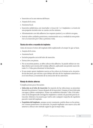 71
Manual Nacional de Normas de Planificación Familiar para mujeres y hombres
• Inserción en la cara interna del brazo.
• Asepsia de la zona.
• Anestesia local.
• Inserción subdérmica con insertador o trocar de 1 o 2 implantes o a través de
una pequeña incisión sino se cuenta con los mismos.
• Afrontamiento con tela adhesiva (no requiere puntos) y se cubrirá con gasa.
• Instruir sobre cuidados posteriores, manteniendo seca y vendada la zona poste-
rior a la inserción por 4 días y próxima visita.
Técnica de retiro o recambio de implantes
Antes de iniciar el retiro del implante debe explicársele a la mujer lo que se hará.
• Asepsia de la zona.
• Anestesia local.
• Incisión pequeña cerca del sitio de inserción.
• Extracción con pinzas.
• No se necesitan puntos, se debe colocar tela adhesiva. Se puede utilizar un ven-
daje elástico por encima del vendaje adhesivo, aplicando una presión suave du-
rante 2 o 3 días para disminuir la hinchazón.
• Si una mujer quiere implantes nuevos se los coloca en el mismo acto, sin perio-
do de descanso, por encima o por debajo del sitio de los implantes anteriores o
en el otro brazo, al momento de la extracción de los anteriores.
Manejo de efectos adversos
Complicaciones poco frecuentes
• Infección en el sitio de inserción (la mayoría de las infecciones se presentan
durante los primeros 2 meses después de la inserción). Limpiar el área infectada
con agua y jabón o antiséptico. Tratar con antibiótico durante 7 días. Si la infec-
ción no ha desaparecido extraiga los implantes o remita a la paciente para la ex-
tracción. Solicitar a la usuaria que vuelva ante cualquier sospecha de expulsión
parcial o total del implante.
• Expulsión del implante, aunque ocurre raramente, podría darse en los prime-
ros 4 meses posteriores a la inserción. Se puede implantar uno nuevo cerca del
anterior u ofrecer otro método según lo que la mujer elija.
 