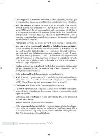 72 Manual Nacional de Normas de Planificación Familiar para mujeres y hombres
• Dolor después de la inserción o extracción. Si coloca un vendaje, cerciórese que
no esté demasiado ajustado, podrá administrar: antiinflamatorios no esteroideos.
• Sangrado irregular. Explicarle a la usuaria que no le dañará y que habitual-
mente disminuye o desaparece después del primer año de uso. Podrá suminis-
trarse: AINES por 5 días; o anticonceptivos orales combinados por 21 días; o
50 microgramos etinilestradiol diariamente durante 21 días. Si el sangrado irre-
gular continúa o comienza después de varios meses de menstruación normal o
ausente, o sospecha de la presencia de otras causas no vinculadas con el uso del
método, buscar otras causas.
• No menstrúa. Explicarle a la usuaria que puede haber ausencia de menstruación.
• Sangrado profuso o prolongado (el doble de lo habitual o más de 8 días).
Evaluar cantidad y descartar otras causas no vinculadas al método en caso de
que sea abundante o si comienza después de varios meses de menstruación nor-
mal o ausente. Si no se detecta ningún problema ginecólogo y la mujer desea re-
cibir tratamiento, hay opciones: AINEs o ACO por 21 días. Si la mujer no desea
recibir tratamiento, o si el tratamiento no es eficaz, y el sangrado se convierte
en un riesgo para la salud o la mujer no lo tolera, se debe retirar el implante y
orientarla a elegir otro método.
• Cefaleas comunes (no migrañosas). Puede indicar analgésicos. Cabe destacar
que toda cefalea que empeora o aparece con mayor frecuencia durante el uso de
los implantes debe ser evaluada.
• Dolor abdominal leve. Indicar analgésico o antiinflamatorio.
• Acné. Si la usuaria quiere interrumpir el uso de los implantes debido a la apa-
rición de acné, puede considerar cambiar a anticonceptivos orales combinados
(AOC). El acné de muchas mujeres mejora con el uso de los AOC.
• Cambios de peso. Revise la dieta y asesore según corresponda.
• Sensibilidad en los senos. Recomiende el uso de sostén durante la actividad in-
tensa y el sueño, o la aplicación de compresas calientes o frías, también puede
sugerir analgésicos.
• Cambios de humor o alteraciones en el deseo sexual. Dar apoyo profesional
o remitir a especialista.
• Náuseas o mareos. Tratamiento medicamentoso.
• Dolor intenso en el abdomen inferior. Investigar la causa y tratar. Se debe des-
cartar embarazo ante dolor intenso, particularmente el ectópico, ya que si bien
no está relacionado al implante y es poco común, representa una urgencia mé-
dica. Ante un embarazo, retirar el implante.
 