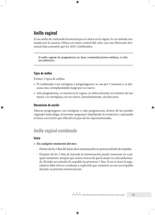 73
Manual Nacional de Normas de Planificación Familiar para mujeres y hombres
Anillo vaginal
Es un anillo de contenido hormonal que se coloca en la vagina. Es un método ma-
nejado por la usuaria. Ofrece un mejor control del ciclo, con una liberación hor-
monal más constante que los AOC combinados.
El anillo vaginal de progesterona no tiene contraindicaciones médicas, ni efec-
tos sistémicos.
Tipos de anillos
Existen 2 tipos de anillos:
• El combinado (con estrógeno y progestágenos) se usa por 3 semanas y se des-
cansa una, reemplazándolo luego por un nuevo.
• Solo progesterona, se inserta en la vagina, se utiliza durante un máximo de tres
meses y se reemplaza con un nuevo, inmediatamente, sin descanso.
Mecanismo de acción
Liberan progestágeno con estrógeno o solo progesterona, dentro de las paredes
vaginales hasta llegar al torrente sanguíneo impidiendo la ovulación y espesando
el moco cervical lo que dificulta el paso de los espermatozoides.
Anillo vaginal combinado
Inicio
• En cualquier momento del mes
- Dentro de los 5 días del inicio de la menstruación no precisa método de respaldo.
- Después de los 5 días de iniciada la menstruación puede comenzar en cual-
quier momento, siempre que exista certeza de que la mujer no está embaraza-
da. Brindar un método de respaldo los primeros 7 días. Si no se tiene la segu-
ridad se debe ofrecer condones y explicarle que comience su uso sin respaldo
durante su próxima menstruación.
 