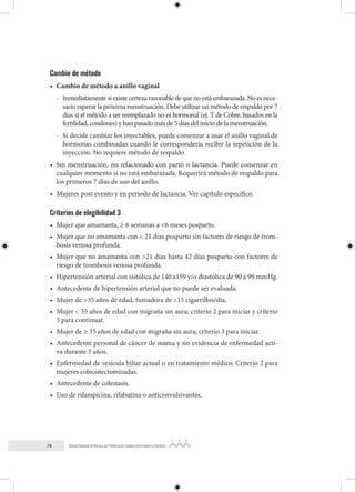 74 Manual Nacional de Normas de Planificación Familiar para mujeres y hombres
Cambio de método
• Cambio de método a anillo vaginal
- Inmediatamentesiexistecertezarazonabledequenoestáembarazada.Noesnece-
sario esperar la próxima menstruación. Debe utilizar un método de respaldo por 7
días si el método a ser reemplazado no es hormonal (ej. T de Cobre, basados en la
fertilidad, condones) y han pasado más de 5 días del inicio de la menstruación.
- Si decide cambiar los inyectables, puede comenzar a usar el anillo vaginal de
hormonas combinadas cuando le correspondería recibir la repetición de la
inyección. No requiere método de respaldo.
• Sin menstruación, no relacionado con parto o lactancia. Puede comenzar en
cualquier momento si no está embarazada. Requerirá método de respaldo para
los primeros 7 días de uso del anillo.
• Mujeres post evento y en periodo de lactancia. Ver capítulo específico.
Criterios de elegibilidad 3
• Mujer que amamanta, ≥ 6 semanas a <6 meses posparto.
• Mujer que no amamanta con < 21 días posparto sin factores de riesgo de trom-
bosis venosa profunda.
• Mujer que no amamanta con >21 días hasta 42 días posparto con factores de
riesgo de trombosis venosa profunda.
• Hipertensión arterial con sistólica de 140 a159 y/o diastólica de 90 a 99 mmHg.
• Antecedente de hipertensión arterial que no puede ser evaluada.
• Mujer de >35 años de edad, fumadora de <15 cigarrillos/día.
• Mujer < 35 años de edad con migraña sin aura; criterio 2 para iniciar y criterio
3 para continuar.
• Mujer de ≥ 35 años de edad con migraña sin aura; criterio 3 para iniciar.
• Antecedente personal de cáncer de mama y sin evidencia de enfermedad acti-
va durante 5 años.
• Enfermedad de vesícula biliar actual o en tratamiento médico. Criterio 2 para
mujeres colecistectomizadas.
• Antecedente de colestasis.
• Uso de rifampicina, rifabutina o anticonvulsivantes.
 