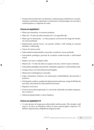 75
Manual Nacional de Normas de Planificación Familiar para mujeres y hombres
• Terapia anticonvulsivante con fenitoína, carbamazepina, barbitúricos, oxcarba-
mazepina, primidona, topiramato o tratamiento con lamotrigine sin asociarlo a
carbamazepina o a valproato de sodio.
Criterios de elegibilidad 4
• Mujer que amamanta <6 semanas posparto.
• Mujer de >35 años de edad, fumadora de ≥15 cigarrillos/día.
• Mujer que no amamanta, < 21 días posparto con factores de riesgo de trombo-
sis venosa profunda.
• Hipertensión arterial severa, con presión sistólica ≥160 mmHg y/o presión
diastólica ≥100mmHg.
• Cáncer de mama actual.
• Enfermedad tromboembólica conocida o trombosis venosa profunda.
• Antecedente patológico personal de accidente cerebrovascular o enfermedad
actual.
• Jaqueca con aura a cualquier edad.
• Mujeres de > 35 años de edad con jaqueca sin aura, criterio 4 para continuar.
• Antecedente patológico personal de cardiopatía isquémica o enfermedad actual.
• Cirugía mayor con inmovilización prolongada.
• Mutaciones trombogénicas conocidas.
• Lupus eritematoso sistémico con anticuerpos antifosfolípidos desconocido o
positivos.
• Valvulopatía cardíaca complicada (hipertensión pulmonar, riesgo de fibrilación
auricular, antecedente de endocarditis bacteriana).
• Hepatitis viral activa.
• Cirrosis severa descompensada. La cirrosis de moderada severidad compensa-
da es criterio 1.
• Adenoma hepatocelular o cáncer hepático.
Criterios de elegibilidad 3/4
• 3 o más factores de riesgo para enfermedad cardiovascular. (Por ejemplo: edad
mayor a 35 años, ser fumadora, índice de masa corporal igual o superior a 35,
diabetes, hipertensión, dislipidemia diagnosticada).
 