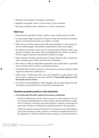 76 Manual Nacional de Normas de Planificación Familiar para mujeres y hombres
• Diabetes con neuropatía, nefropatía o retinopatía.
• Hepatitis viral aguda, criterio ¾ para iniciar y 2 para continuar.
• Otra enfermedad vascular o diabetes de > 20 años de duración.
Modo de uso
• El personal de salud debe enseñar y explicar cómo se debe insertar el anillo.
• La mujer puede elegir la posición en la que se siente más cómoda, por ejemplo,
de pie con una pierna levantada, en cuclillas o acostada.
• Debe apretar los lados opuestos del anillo aproximándolos y suavemente pre-
sionar el anillo plegado, colocándolo completamente dentro de la vagina.
• No importa la posición exacta, pero la inserción bien profunda, ayuda a que
quede en su lugar y que existan menos probabilidades de sentirlo. Los múscu-
los de la vagina mantienen naturalmente el anillo en su lugar.
• Debe mantener el anillo colocado todo el tiempo, todos los días y noches du-
rante 3 semanas para el anillo con hormonas combinadas.
• Para retirar el anillo, la mujer debe engancharlo con su dedo índice, o apretarlo
entre sus dedos índice y medio y estirarlo hacia afuera.
• Al retirarlo debe arrojarlo a la basura y, descansar una semana si utiliza el anillo
vaginal con hormonas combinadas, o;
• Puede retirar el anillo para tener sexo, para limpiarlo con agua limpia o por
otras razones, aunque no es necesario quitárselo. Nunca debe quitarse el ani-
llo durante más de 3 horas.
• Si el anillo se sale deslizándose, debe enjuagarlo solo con agua limpia (no utili-
zar jabones u otros productos) y colocárselo inmediatamente.
Situaciones que pueden presentarse y cómo solucionarlas
• Uso inadecuado del anillo vaginal de hormonas combinadas
- Si dejó de utilizarlo por más de 3 horas entre la 1ra y 2da semana de uso: vol-
ver a insertar inmediatamente el mismo anillo lo antes posible hasta comple-
tar las 3 semanas, o colocarse uno nuevo durante 3 semanas comenzando un
nuevo ciclo. Emplear un método de respaldo durante los 7 días siguientes.
- Si dejó de usarlo por más de 3 horas en la 3ra semana de uso: interrumpir el
ciclo actual, eliminar el anillo, y ofrecer un método de respaldo durante los 7
días siguientes. Si utilizó el anillo de manera continua y correcta durante los
 