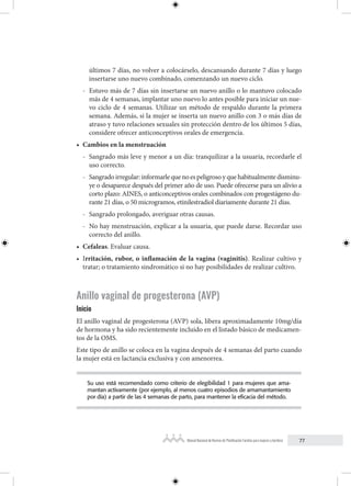 77
Manual Nacional de Normas de Planificación Familiar para mujeres y hombres
últimos 7 días, no volver a colocárselo, descansando durante 7 días y luego
insertarse uno nuevo combinado, comenzando un nuevo ciclo.
- Estuvo más de 7 días sin insertarse un nuevo anillo o lo mantuvo colocado
más de 4 semanas, implantar uno nuevo lo antes posible para iniciar un nue-
vo ciclo de 4 semanas. Utilizar un método de respaldo durante la primera
semana. Además, si la mujer se inserta un nuevo anillo con 3 o más días de
atraso y tuvo relaciones sexuales sin protección dentro de los últimos 5 días,
considere ofrecer anticonceptivos orales de emergencia.
• Cambios en la menstruación
- Sangrado más leve y menor a un día: tranquilizar a la usuaria, recordarle el
uso correcto.
- Sangradoirregular:informarlequenoespeligrosoyquehabitualmentedisminu-
ye o desaparece después del primer año de uso. Puede ofrecerse para un alivio a
corto plazo: AINES, o anticonceptivos orales combinados con progestágeno du-
rante 21 días, o 50 microgramos, etinilestradiol diariamente durante 21 días.
- Sangrado prolongado, averiguar otras causas.
- No hay menstruación, explicar a la usuaria, que puede darse. Recordar uso
correcto del anillo.
• Cefaleas. Evaluar causa.
• Irritación, rubor, o inflamación de la vagina (vaginitis). Realizar cultivo y
tratar; o tratamiento sindromático si no hay posibilidades de realizar cultivo.
Anillo vaginal de progesterona (AVP)
Inicio
El anillo vaginal de progesterona (AVP) sola, libera aproximadamente 10mg/día
de hormona y ha sido recientemente incluido en el listado básico de medicamen-
tos de la OMS.
Este tipo de anillo se coloca en la vagina después de 4 semanas del parto cuando
la mujer está en lactancia exclusiva y con amenorrea.
Su uso está recomendado como criterio de elegibilidad 1 para mujeres que ama-
mantan activamente (por ejemplo, al menos cuatro episodios de amamantamiento
por día) a partir de las 4 semanas de parto, para mantener la eficacia del método.
 