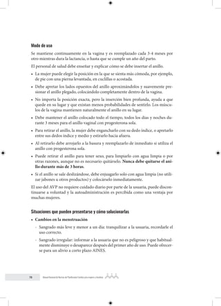 78 Manual Nacional de Normas de Planificación Familiar para mujeres y hombres
Modo de uso
Se mantiene continuamente en la vagina y es reemplazado cada 3-4 meses por
otro mientras dura la lactancia, o hasta que se cumple un año del parto.
El personal de salud debe enseñar y explicar cómo se debe insertar el anillo.
• La mujer puede elegir la posición en la que se sienta más cómoda, por ejemplo,
de pie con una pierna levantada, en cuclillas o acostada.
• Debe apretar los lados opuestos del anillo aproximándolos y suavemente pre-
sionar el anillo plegado, colocándolo completamente dentro de la vagina.
• No importa la posición exacta, pero la inserción bien profunda, ayuda a que
quede en su lugar y que existan menos probabilidades de sentirlo. Los múscu-
los de la vagina mantienen naturalmente el anillo en su lugar.
• Debe mantener el anillo colocado todo el tiempo, todos los días y noches du-
rante 3 meses para el anillo vaginal con progesterona sola.
• Para retirar el anillo, la mujer debe engancharlo con su dedo índice, o apretarlo
entre sus dedos índice y medio y estirarlo hacia afuera.
• Al retirarlo debe arrojarlo a la basura y reemplazarlo de inmediato si utiliza el
anillo con progesterona sola.
• Puede retirar el anillo para tener sexo, para limpiarlo con agua limpia o por
otras razones, aunque no es necesario quitárselo. Nunca debe quitarse el ani-
llo durante más de 3 horas.
• Si el anillo se sale deslizándose, debe enjuagarlo solo con agua limpia (no utili-
zar jabones u otros productos) y colocárselo inmediatamente.
El uso del AVP no requiere cuidado diario por parte de la usuaria, puede discon-
tinuarse a voluntad y la autoadministración es percibida como una ventaja por
muchas mujeres.
Situaciones que pueden presentarse y cómo solucionarlas
• Cambios en la menstruación
- Sangrado más leve y menor a un día: tranquilizar a la usuaria, recordarle el
uso correcto.
- Sangrado irregular: informar a la usuaria que no es peligroso y que habitual-
mente disminuye o desaparece después del primer año de uso. Puede ofrecer-
se para un alivio a corto plazo AINES.
 