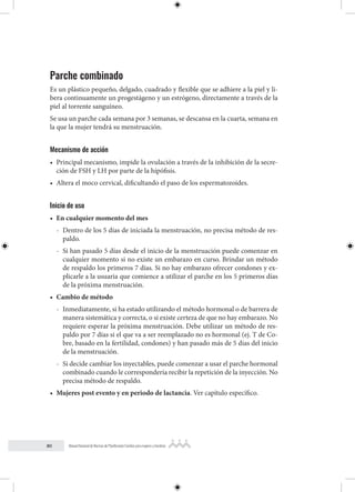 80 Manual Nacional de Normas de Planificación Familiar para mujeres y hombres
Parche combinado
Es un plástico pequeño, delgado, cuadrado y flexible que se adhiere a la piel y li-
bera continuamente un progestágeno y un estrógeno, directamente a través de la
piel al torrente sanguíneo.
Se usa un parche cada semana por 3 semanas, se descansa en la cuarta, semana en
la que la mujer tendrá su menstruación.
Mecanismo de acción
• Principal mecanismo, impide la ovulación a través de la inhibición de la secre-
ción de FSH y LH por parte de la hipófisis.
• Altera el moco cervical, dificultando el paso de los espermatozoides.
Inicio de uso
• En cualquier momento del mes
- Dentro de los 5 días de iniciada la menstruación, no precisa método de res-
paldo.
- Si han pasado 5 días desde el inicio de la menstruación puede comenzar en
cualquier momento si no existe un embarazo en curso. Brindar un método
de respaldo los primeros 7 días. Si no hay embarazo ofrecer condones y ex-
plicarle a la usuaria que comience a utilizar el parche en los 5 primeros días
de la próxima menstruación.
• Cambio de método
- Inmediatamente, si ha estado utilizando el método hormonal o de barrera de
manera sistemática y correcta, o si existe certeza de que no hay embarazo. No
requiere esperar la próxima menstruación. Debe utilizar un método de res-
paldo por 7 días si el que va a ser reemplazado no es hormonal (ej. T de Co-
bre, basado en la fertilidad, condones) y han pasado más de 5 días del inicio
de la menstruación.
- Si decide cambiar los inyectables, puede comenzar a usar el parche hormonal
combinado cuando le correspondería recibir la repetición de la inyección. No
precisa método de respaldo.
• Mujeres post evento y en periodo de lactancia. Ver capítulo específico.
 
