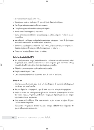82 Manual Nacional de Normas de Planificación Familiar para mujeres y hombres
• Jaqueca con aura a cualquier edad.
• Jaqueca sin aura en mujeres > 35 años, criterio 4 para continuar.
• Cardiopatía isquémica actual o antecedente.
• Cirugía mayor con inmovilización prolongada.
• Mutaciones trombogénicas conocidas.
• Lupus eritematoso sistémico con anticuerpos antifosfolípidos positivos o des-
conocidos.
• Valvulopatía cardíaca complicada (hipertensión pulmonar, riesgo de fibrilación
auricular, antecedente de endocarditis bacteriana)
• Enfermedades hepáticas: hepatitis viral activa, cirrosis severa descompensada.
La cirrosis de moderada severidad compensada es criterio 1.
• Adenoma hepatocelular o cáncer hepático.
Criterios de elegibilidad 3/4
• 3 o más factores de riesgo para enfermedad cardiovascular. (Por ejemplo: edad
mayor a 35 años, ser fumadora, índice de masa corporal igual o superior a 35kg
m2, diabetes, hipertensión, dislipidemia diagnosticada).
• Diabetes con neuropatía, nefropatía o retinopatía.
• Hepatitis viral aguda (3/4).
• Otra enfermedad vascular o diabetes de > 20 años de duración.
Modo de uso
• Con las manos limpias y secas abrir la bolsa de papel de aluminio a lo largo del
borde, sin afectar al parche.
• Retirar el parche y despegar la capa de atrás sin tocar la superficie pegajosa.
• Explicar cuáles son los lugares de aplicación. Estos son: parte superior externa
del brazo, espalda, epigastrio, abdomen o nalgas, en algún lugar que esté limpio
y seco, pero no en las mamas.
• Una vez escogido el lugar, debe apretar contra la piel la parte pegajosa del par-
che durante 10 segundos.
• Pasados los 10 segundos, deslizar el dedo a lo largo del borde para asegurarse de
que se adhiera correctamente.
 