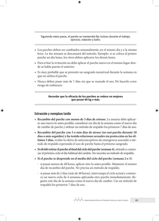 83
Manual Nacional de Normas de Planificación Familiar para mujeres y hombres
Siguiendo estos pasos, el parche se mantendrá fijo incluso durante el trabajo,
ejercicio, natación y baño.
• Los parches deben ser cambiados semanalmente, en el mismo día y a la misma
hora. La 4ta semana se descansará del método. Ejemplo: si se coloca el primer
parche un día lunes, los otros deben aplicarse los demás lunes.
• Para evitar la irritación no debe aplicar el parche nuevo en el mismo lugar don-
de se había puesto el anterior.
• Es muy probable que se presente un sangrado menstrual durante la semana en
que no utiliza el parche.
• Nunca deben pasar más de 7 días sin que se reanude el uso. De hacerlo corre
riesgo de embarazo.
Recordar que la eficacia de los parches se reduce en mujeres
que pesan 90 kg o más.
Extracción y reemplazo tardío
• Recambio del parche con menos de 3 días de retraso, La usuaria debe aplicar-
se uno nuevo lo antes posible; considerar ese día de la semana como el nuevo día
de cambio de parche y utilizar un método de respaldo los primeros 7 días de uso.
• Recambio del parche con 3 o más días de atraso (no usó parche durante 10
días o más seguidos) y ha tenido relaciones sexuales sin protección en los úl-
timos 5 días, evalúe la oferta de anticonceptivos de emergencia asociado a mé-
todo de respaldo esperando el uso de parche hasta el próximo sangrado.
• Siolvidóretirarelparchealfinaldelciclodelparche(semana4),retirarloycomen-
zar el próximo ciclo el día habitual del cambio. No necesita un método de respaldo.
• Si el parche se desprende en el medio del ciclo del parche (semana 2 o 3):
- si pasan menos de 48 horas, aplicar otro lo antes posible. Mantener el mismo
día de recambio del parche. No precisa un método de respaldo.
- si pasan más de 2 días (más de 48 horas), interrumpa el ciclo actual y comien-
ce un nuevo ciclo de 4 semanas aplicando otro parche inmediatamente. Re-
gistre este día de la semana como el nuevo día de cambio. Use un método de
respaldo los primeros 7 días de uso.
 