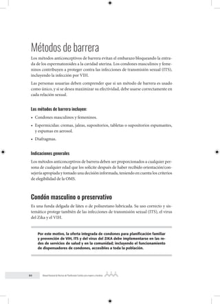 84 Manual Nacional de Normas de Planificación Familiar para mujeres y hombres
Métodos de barrera
Los métodos anticonceptivos de barrera evitan el embarazo bloqueando la entra-
da de los espermatozoides a la cavidad uterina. Los condones masculinos y feme-
ninos contribuyen a proteger contra las infecciones de transmisión sexual (ITS),
incluyendo la infección por VIH.
Las personas usuarias deben comprender que si un método de barrera es usado
como único, y si se desea maximizar su efectividad, debe usarse correctamente en
cada relación sexual.
Los métodos de barrera incluyen:
• Condones masculinos y femeninos.
• Espermicidas: cremas, jaleas, supositorios, tabletas o supositorios espumantes,
y espumas en aerosol.
• Diafragmas.
Indicaciones generales
Los métodos anticonceptivos de barrera deben ser proporcionados a cualquier per-
sona de cualquier edad que los solicite después de haber recibido orientación/con-
sejería apropiada y tomado una decisión informada, teniendo en cuenta los criterios
de elegibilidad de la OMS.
Condón masculino o preservativo
Es una funda delgada de látex o de poliuretano lubricada. Su uso correcto y sis-
temático protege también de las infecciones de transmisión sexual (ITS), el virus
del Zika y el VIH.
Por este motivo, la oferta integrada de condones para planificación familiar
y prevención de VIH, ITS y del virus del ZIKA debe implementarse en las re-
des de servicios de salud y en la comunidad; incluyendo el funcionamiento
de dispensadores de condones, accesibles a toda la población.
 