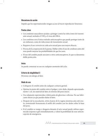 85
Manual Nacional de Normas de Planificación Familiar para mujeres y hombres
Mecanismo de acción
Impide que los espermatozoides tengan acceso al tracto reproductor femenino.
Puntos clave
• Los condones masculinos ayudan a proteger contra las infecciones de transmi-
sión sexual, incluído el VIH y el virus del ZIKA.
• Los condones son el único método anticonceptivo que puede proteger tanto de
un embarazo, como de infecciones de transmisión sexual.
• Requiere el uso correcto en cada acto sexual para una mayor eficacia.
• Precisa de la cooperación de la pareja. Hablar sobre el uso de condones antes del
sexo puede mejorar las probabilidades de que los usen.
• El uso del condón puede asociarse a otros anticonceptivos, lo que se denomina
doble protección.
Inicio
Se puede comenzar su uso en cualquier momento del ciclo.
Criterio de elegibilidad 3
Personas con alergia al látex
Modo de uso
• Colóquese el condón antes de cualquier contacto genital.
• Oprima la punta del condón entre el pulgar y otro dedo, dejando aproximada-
mente 1 cm. de material de látex al extremo del pene erecto.
• Use solamente espermicidas o lubricantes de glicerina o silicona. No use lubri-
cante oleoso ya que pueden dañar el latex.
• Después de la eyaculación, retire el pene de la vagina mientras aún esté erec-
to, sosteniendo firmemente el anillo del condón con los dedos sobre la base
del pene.
• Si el condón se rompe o desgarra durante el acto sexual puede utilizar esper-
micida (espuma o gel) inmediatamente, y valore la posibilidad de usar anticon-
cepción de emergencia.
 