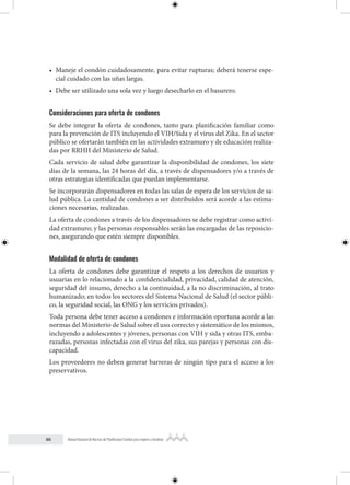 86 Manual Nacional de Normas de Planificación Familiar para mujeres y hombres
• Maneje el condón cuidadosamente, para evitar rupturas; deberá tenerse espe-
cial cuidado con las uñas largas.
• Debe ser utilizado una sola vez y luego desecharlo en el basurero.
Consideraciones para oferta de condones
Se debe integrar la oferta de condones, tanto para planificación familiar como
para la prevención de ITS incluyendo el VIH/Sida y el virus del Zika. En el sector
público se ofertarán también en las actividades extramuro y de educación realiza-
das por RRHH del Ministerio de Salud.
Cada servicio de salud debe garantizar la disponibilidad de condones, los siete
días de la semana, las 24 horas del día, a través de dispensadores y/o a través de
otras estrategias identificadas que puedan implementarse.
Se incorporarán dispensadores en todas las salas de espera de los servicios de sa-
lud pública. La cantidad de condones a ser distribuidos será acorde a las estima-
ciones necesarias, realizadas.
La oferta de condones a través de los dispensadores se debe registrar como activi-
dad extramuro; y las personas responsables serán las encargadas de las reposicio-
nes, asegurando que estén siempre disponibles.
Modalidad de oferta de condones
La oferta de condones debe garantizar el respeto a los derechos de usuarios y
usuarias en lo relacionado a la confidencialidad, privacidad, calidad de atención,
seguridad del insumo, derecho a la continuidad, a la no discriminación, al trato
humanizado; en todos los sectores del Sistema Nacional de Salud (el sector públi-
co, la seguridad social, las ONG y los servicios privados).
Toda persona debe tener acceso a condones e información oportuna acorde a las
normas del Ministerio de Salud sobre el uso correcto y sistemático de los mismos,
incluyendo a adolescentes y jóvenes, personas con VIH y sida y otras ITS, emba-
razadas, personas infectadas con el virus del zika, sus parejas y personas con dis-
capacidad.
Los proveedores no deben generar barreras de ningún tipo para el acceso a los
preservativos.
 
