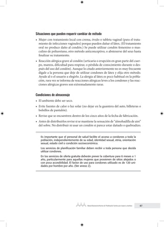 87
Manual Nacional de Normas de Planificación Familiar para mujeres y hombres
Situaciones que pueden requerir cambiar de método
• Mujer con tratamiento local con crema, óvulo o tableta vaginal (para el trata-
miento de infecciones vaginales) porque pueden dañar el látex. (El tratamiento
oral no produce daño al condón.) Se puede utilizar condón femenino o mas-
culino de poliuretano, otro método anticonceptivo, o abstenerse del sexo hasta
finalizar su tratamiento.
• Reacción alérgica grave al condón (urticaria o erupción en gran parte del cuer-
po, mareos, dificultad para respirar, o pérdida de conocimiento durante o des-
pués del uso del condón). Aunque lo citado anteriormente no es muy frecuente
dígale a la persona que deje de utilizar condones de látex y elija otro método.
Ayude al o el usuario a elegirlo. La alergia al látex es poco habitual en la pobla-
ción, rara vez se informa de reacciones alérgicas leves a los condones y las reac-
ciones alérgicas graves son extremadamente raras.
Condiciones de almacenaje
• El ambiente debe ser seco.
• Evite fuentes de calor o luz solar (no dejar en la guantera del auto, billeteras o
bolsillos de pantalón).
• Revise que se encuentren dentro de los cinco años de la fecha de fabricación.
• Antes de distribuirlos revise si se mantiene la sensación de “almohadilla de aire”
del sobre. No distribuir ni usar un condón si parece estar dañado o quebradizo.
Es importante que el personal de salud facilite el acceso a condones a toda la
población, independientemente de su edad, identidad sexual, etnia, orientación
sexual, estado civil o condición socioeconómica.
Los servicios de planificación familiar deben recibir a toda persona que decida
utilizar condones.
En los servicios de oferta gratuita deberán prever la cobertura para 6 meses a 1
año, particularmente para aquellas mujeres que provienen de sitios alejados o
con poca accesibilidad. El factor de uso para condones utilizado es de 120 uni-
dades por hombre por año. (Ver anexo 2).
 