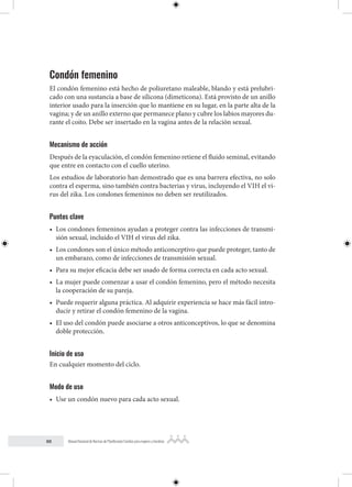 88 Manual Nacional de Normas de Planificación Familiar para mujeres y hombres
Condón femenino
El condón femenino está hecho de poliuretano maleable, blando y está prelubri-
cado con una sustancia a base de silicona (dimeticona). Está provisto de un anillo
interior usado para la inserción que lo mantiene en su lugar, en la parte alta de la
vagina; y de un anillo externo que permanece plano y cubre los labios mayores du-
rante el coito. Debe ser insertado en la vagina antes de la relación sexual.
Mecanismo de acción
Después de la eyaculación, el condón femenino retiene el fluido seminal, evitando
que entre en contacto con el cuello uterino.
Los estudios de laboratorio han demostrado que es una barrera efectiva, no solo
contra el esperma, sino también contra bacterias y virus, incluyendo el VIH el vi-
rus del zika. Los condones femeninos no deben ser reutilizados.
Puntos clave
• Los condones femeninos ayudan a proteger contra las infecciones de transmi-
sión sexual, incluído el VIH el virus del zika.
• Los condones son el único método anticonceptivo que puede proteger, tanto de
un embarazo, como de infecciones de transmisión sexual.
• Para su mejor eficacia debe ser usado de forma correcta en cada acto sexual.
• La mujer puede comenzar a usar el condón femenino, pero el método necesita
la cooperación de su pareja.
• Puede requerir alguna práctica. Al adquirir experiencia se hace más fácil intro-
ducir y retirar el condón femenino de la vagina.
• El uso del condón puede asociarse a otros anticonceptivos, lo que se denomina
doble protección.
Inicio de uso
En cualquier momento del ciclo.
Modo de uso
• Use un condón nuevo para cada acto sexual.
 
