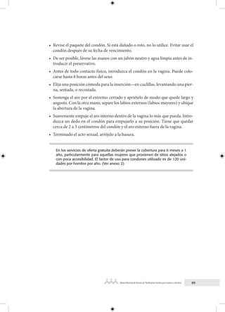 89
Manual Nacional de Normas de Planificación Familiar para mujeres y hombres
• Revise el paquete del condón. Si está dañado o roto, no lo utilice. Evitar usar el
condón después de su fecha de vencimiento.
• De ser posible, lávese las manos con un jabón neutro y agua limpia antes de in-
troducir el preservativo.
• Antes de todo contacto físico, introduzca el condón en la vagina. Puede colo-
carse hasta 8 horas antes del sexo.
• Elija una posición cómoda para la inserción—en cuclillas, levantando una pier-
na, sentada, o recostada.
• Sostenga el aro por el extremo cerrado y apriételo de modo que quede largo y
angosto. Con la otra mano, separe los labios externos (labios mayores) y ubique
la abertura de la vagina.
• Suavemente empuje el aro interno dentro de la vagina lo más que pueda. Intro-
duzca un dedo en el condón para empujarlo a su posición. Tiene que quedar
cerca de 2 a 3 centímetros del condón y el aro externo fuera de la vagina.
• Terminado el acto sexual, arrójelo a la basura.
En los servicios de oferta gratuita deberán prever la cobertura para 6 meses a 1
año, particularmente para aquellas mujeres que provienen de sitios alejados o
con poca accesibilidad. El factor de uso para condones utilizado es de 120 uni-
dades por hombre por año. (Ver anexo 2).
 