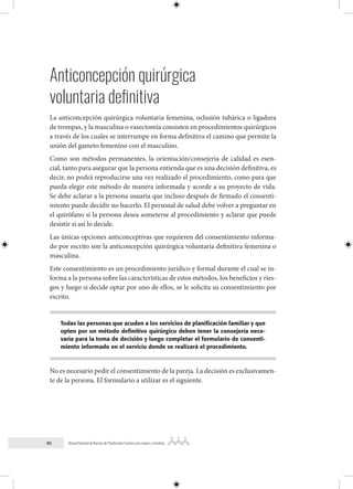 90 Manual Nacional de Normas de Planificación Familiar para mujeres y hombres
Anticoncepción quirúrgica
voluntaria definitiva
La anticoncepción quirúrgica voluntaria femenina, oclusión tubárica o ligadura
de trompas, y la masculina o vasectomía consisten en procedimientos quirúrgicos
a través de los cuales se interrumpe en forma definitiva el camino que permite la
unión del gameto femenino con el masculino.
Como son métodos permanentes, la orientación/consejería de calidad es esen-
cial, tanto para asegurar que la persona entienda que es una decisión definitiva, es
decir, no podrá reproducirse una vez realizado el procedimiento, como para que
pueda elegir este método de manera informada y acorde a su proyecto de vida.
Se debe aclarar a la persona usuaria que incluso después de firmado el consenti-
miento puede decidir no hacerlo. El personal de salud debe volver a preguntar en
el quirófano si la persona desea someterse al procedimiento y aclarar que puede
desistir si así lo decide.
Las únicas opciones anticonceptivas que requieren del consentimiento informa-
do por escrito son la anticoncepción quirúrgica voluntaria definitiva femenina o
masculina.
Este consentimiento es un procedimiento jurídico y formal durante el cual se in-
forma a la persona sobre las características de estos métodos, los beneficios y ries-
gos y luego si decide optar por uno de ellos, se le solicita su consentimiento por
escrito.
Todas las personas que acuden a los servicios de planificación familiar y que
opten por un método definitivo quirúrgico deben tener la consejería nece-
saria para la toma de decisión y luego completar el formulario de consenti-
miento informado en el servicio donde se realizará el procedimiento.
No es necesario pedir el consentimiento de la pareja. La decisión es exclusivamen-
te de la persona. El formulario a utilizar es el siguiente.
 