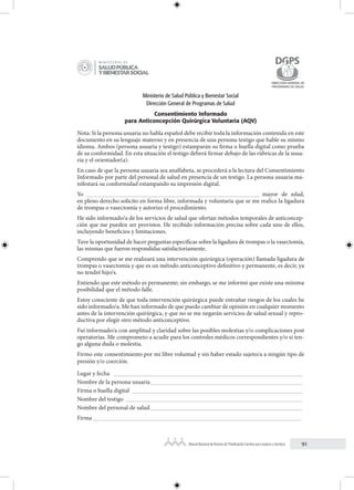 91
Manual Nacional de Normas de Planificación Familiar para mujeres y hombres
Ministerio de Salud Pública y Bienestar Social
Dirección General de Programas de Salud
Consentimiento Informado
para Anticoncepción Quirúrgica Voluntaria (AQV)
Nota: Si la persona usuaria no habla español debe recibir toda la información contenida en este
documento en su lenguaje materno y en presencia de una persona testigo que hable su mismo
idioma. Ambos (persona usuaria y testigo) estamparán su firma o huella digital como prueba
de su conformidad. En esta situación el testigo deberá firmar debajo de las rúbricas de la usua-
ria y el orientador(a).
En caso de que la persona usuaria sea analfabeta, se procederá a la lectura del Consentimiento
Informado por parte del personal de salud en presencia de un testigo. La persona usuaria ma-
nifestará su conformidad estampando su impresión digital.
Yo _________________________________________________________ mayor de edad,
en pleno derecho solicito en forma libre, informada y voluntaria que se me realice la ligadura
de trompas o vasectomía y autorizo el procedimiento.
He sido informado/a de los servicios de salud que ofertan métodos temporales de anticoncep-
ción que me pueden ser provistos. He recibido información precisa sobre cada uno de ellos,
incluyendo beneficios y limitaciones.
Tuve la oportunidad de hacer preguntas específicas sobre la ligadura de trompas o la vasectomía,
las mismas que fueron respondidas satisfactoriamente.
Comprendo que se me realizará una intervención quirúrgica (operación) llamada ligadura de
trompas o vasectomía y que es un método anticonceptivo definitivo y permanente, es decir, ya
no tendré hijo/s.
Entiendo que este método es permanente; sin embargo, se me informó que existe una mínima
posibilidad que el método falle.
Estoy consciente de que toda intervención quirúrgica puede entrañar riesgos de los cuales he
sido informado/a. Me han informado de que puedo cambiar de opinión en cualquier momento
antes de la intervención quirúrgica, y que no se me negarán servicios de salud sexual y repro-
ductiva por elegir otro método anticonceptivo.
Fui informado/a con amplitud y claridad sobre las posibles molestias y/o complicaciones post
operatorias. Me comprometo a acudir para los controles médicos correspondientes y/o si ten-
go alguna duda o molestia.
Firmo este consentimiento por mi libre voluntad y sin haber estado sujeto/a a ningún tipo de
presión y/o coerción.
Lugar y fecha ______________________________________________________________
Nombre de la persona usuaria__________________________________________________
Firma o huella digital ________________________________________________________
Nombre del testigo __________________________________________________________
Nombre del personal de salud__________________________________________________
Firma _________________________________________________________________
 