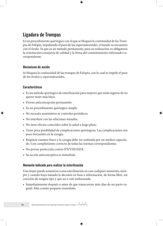 92 Manual Nacional de Normas de Planificación Familiar para mujeres y hombres
Ligadura de Trompas
Es un procedimiento quirúrgico con el que se bloquea la continuidad de las Trom-
pas de Falopio, impidiendo el paso de los espermatozoides, evitando su encuentro
con el óvulo. Ya que es un método permanente, para su realización, es obligatoria
la orientación/consejería de calidad y la firma del consentimiento informado co-
rrespondiente.
Mecanismo de acción
Se bloquea la continuidad de las trompas de Falopio, con lo cual se impide el paso
de los óvulos y espermatozoides.
Características
• Es un método quirúrgico de esterilización para mujeres que están seguras de no
querer tener más hijos.
• Provee anticoncepción permanente.
• Es un procedimiento quirúrgico simple.
• No necesita suministros ni controles periódicos.
• No interfiere con las relaciones sexuales.
• No tiene efectos conocidos sobre la salud a largo plazo.
• Tiene poca posibilidad de complicaciones quirúrgicas. Las complicaciones son
poco frecuentes en la cirugía.
• Requiere examen físico y la cirugía debe ser realizada por un médico capacita-
do. Con cumplimiento correcto de todas las normas correspondientes.
• No provee protección contra ITS/VIH/SIDA.
• Su acción anticonceptiva es inmediata.
Momento indicado para realizar la esterilización
Una mujer puede someterse a una esterilización en casi cualquier momento, siem-
pre y cuando haya tomado la decisión en base a información, de forma libre, sin
coerción de ningún tipo y que no o esté embarazada.
• Inmediatamente después o antes de que transcurran siete días de un parto va-
ginal. Más común posparto inmediato.
 