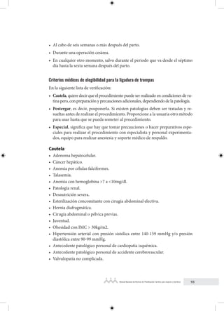 93
Manual Nacional de Normas de Planificación Familiar para mujeres y hombres
• Al cabo de seis semanas o más después del parto.
• Durante una operación cesárea.
• En cualquier otro momento, salvo durante el periodo que va desde el séptimo
día hasta la sexta semana después del parto.
Criterios médicos de elegibilidad para la ligadura de trompas
En la siguiente lista de verificación:
• Cautela, quiere decir que el procedimiento puede ser realizado en condiciones de ru-
tina pero, con preparación y precauciones adicionales, dependiendo de la patología.
• Postergar, es decir, posponerla. Si existen patologías deben ser tratadas y re-
sueltas antes de realizar el procedimiento. Proporcione a la usuaria otro método
para usar hasta que se pueda someter al procedimiento.
• Especial, significa que hay que tomar precauciones o hacer preparativos espe-
ciales para realizar el procedimiento con especialista y personal experimenta-
dos, equipo para realizar anestesia y soporte médico de respaldo.
Cautela
• Adenoma hepatocelular.
• Cáncer hepático.
• Anemia por células falciformes.
• Talasemia.
• Anemia con hemoglobina >7 a <10mg/dl.
• Patología renal.
• Desnutrición severa.
• Esterilización concomitante con cirugía abdominal electiva.
• Hernia diafragmática.
• Cirugía abdominal o pélvica previas.
• Juventud.
• Obesidad con IMC > 30kg/m2.
• Hipertensión arterial con presión sistólica entre 140-159 mmHg y/o presión
diastólica entre 90-99 mmHg.
• Antecedente patológico personal de cardiopatía isquémica.
• Antecedente patológico personal de accidente cerebrovascular.
• Valvulopatía no complicada.
 
