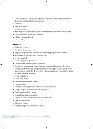 94 Manual Nacional de Normas de Planificación Familiar para mujeres y hombres
• Lupus eritematoso sistémico sin trombocitopenia ni anticuerpos antifosfolipí-
dicos y sin tratamiento inmunosupresor.
• Epilepsia.
• Cáncer de mama.
• Miomas uterinos.
• Antecedente de enfermedad pélvica inflamatoria, sin embarazo subsecuente.
• Esquistosomiasis con fibrosis hepática.
• Diabetes sin vasculopatía.
• Hipotiroidismo.
Postergar
• Embarazo en curso.
• 7 a 42 días después del parto.
• Posparto después de un embarazo con preeclampsia grave o eclampsia.
• Ruptura de membranas por 24 horas o más.
• Sepsis puerperal.
• Fiebre intraparto o puerperal.
• Hemorragia severa anteparto o posparto.
• Trauma del tracto genital severo (cervical o vaginal) al momento del parto.
• Enfermedad trofoblástica maligna con mediciones de beta-hCG elevada persis-
tentemente. Si los niveles de beta-hCG están descendiendo y son indetectables
se puede ofrecer el método.
• Sepsis post aborto.
• Fiebre post aborto.
• Hemorragia severa post aborto.
• Hematometra.
• Trombosis venosa profunda o embolia pulmonar actual.
• Cirugía mayor con inmovilización prolongada.
• Cardiopatía isquémica actual.
• Sangrado vaginal no estudiado.
• Cáncer de cuello uterino en espera de tratamiento.
• Cáncer endometrial.
• Cáncer de ovario.
• Enfermedad pélvica inflamatoria actual.
 