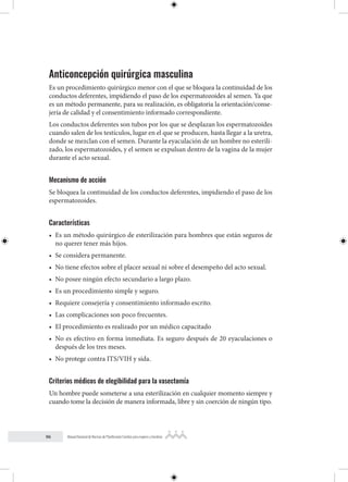 96 Manual Nacional de Normas de Planificación Familiar para mujeres y hombres
Anticoncepción quirúrgica masculina
Es un procedimiento quirúrgico menor con el que se bloquea la continuidad de los
conductos deferentes, impidiendo el paso de los espermatozoides al semen. Ya que
es un método permanente, para su realización, es obligatoria la orientación/conse-
jería de calidad y el consentimiento informado correspondiente.
Los conductos deferentes son tubos por los que se desplazan los espermatozoides
cuando salen de los testículos, lugar en el que se producen, hasta llegar a la uretra,
donde se mezclan con el semen. Durante la eyaculación de un hombre no esterili-
zado, los espermatozoides, y el semen se expulsan dentro de la vagina de la mujer
durante el acto sexual.
Mecanismo de acción
Se bloquea la continuidad de los conductos deferentes, impidiendo el paso de los
espermatozoides.
Características
• Es un método quirúrgico de esterilización para hombres que están seguros de
no querer tener más hijos.
• Se considera permanente.
• No tiene efectos sobre el placer sexual ni sobre el desempeño del acto sexual.
• No posee ningún efecto secundario a largo plazo.
• Es un procedimiento simple y seguro.
• Requiere consejería y consentimiento informado escrito.
• Las complicaciones son poco frecuentes.
• El procedimiento es realizado por un médico capacitado
• No es efectivo en forma inmediata. Es seguro después de 20 eyaculaciones o
después de los tres meses.
• No protege contra ITS/VIH y sida.
Criterios médicos de elegibilidad para la vasectomía
Un hombre puede someterse a una esterilización en cualquier momento siempre y
cuando tome la decisión de manera informada, libre y sin coerción de ningún tipo.
 